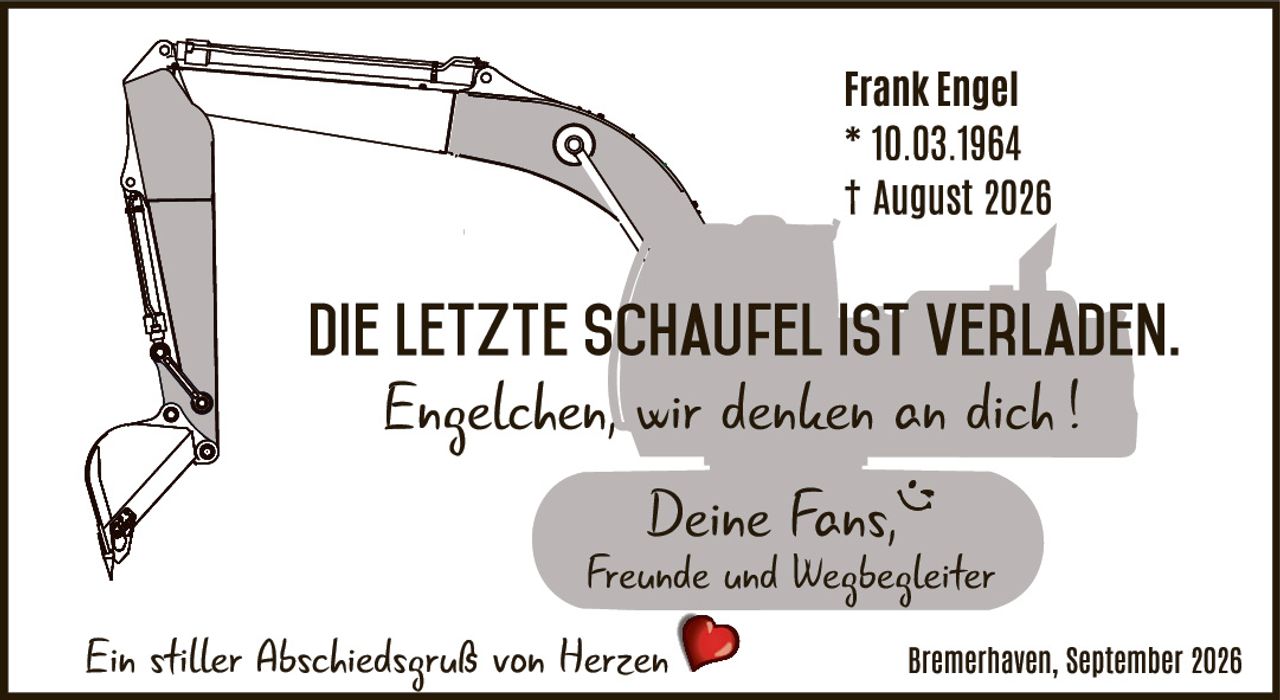 <p><strong>Frank Engel</strong></p>
<p>* 10.03.1964<br>† August 2026</p>
<p><strong>DIE LETZTE SCHAUFEL IST VERLADEN.</strong></p>
<p><i>Engelchen, wir denken an dich !</i></p>
<p><i>Deine Fans,<br>Freunde und Wegbegleiter</i></p>
<p><i>Ein stiller Abschiedsgruß von Herzen</i> ❤</p>
<p>Bremerhaven, September 2026</p>