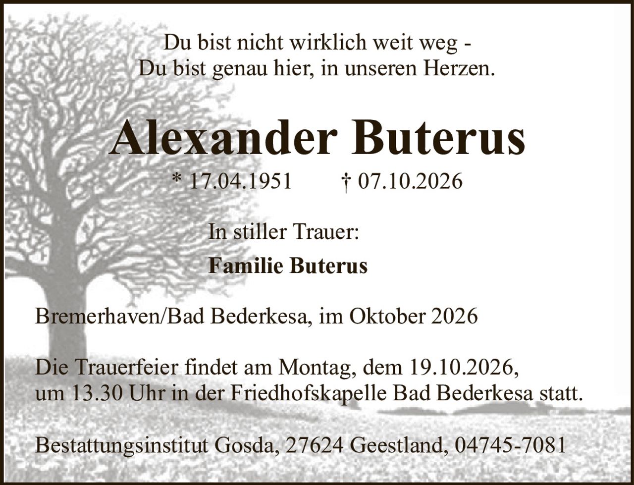 Alexander Buterus* 17.04.1951† 07.10.2026In stiller Trauer:Familie ButerusDie Trauerfeier findet am Montag, dem 19.10.2026,um 13.30 Uhr in der Friedhofskapelle Bad Bederkesa statt.Bestattungsinstitut Gosda, 27624 Geestland, 04745-7081Bremerhaven/Bad Bederkesa, im Oktober 2026Du bist nicht wirklich weit weg -Du bist genau hier, in unseren Herzen.