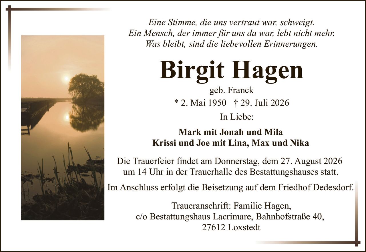 <p><i>Eine Stimme, die uns vertraut war, schweigt.<br>Ein Mensch, der immer für uns da war, lebt nicht mehr.<br>Was bleibt, sind die liebevollen Erinnerungen.</i></p><p><strong>Birgit Hagen</strong><br>geb. Franck<br>* 2. Mai 1950 † 29. Juli 2026</p><p>In Liebe:</p><p>Mark mit Jonah und Mila<br>Krissi und Joe mit Lina, Max und Nika</p><p>Die Trauerfeier findet am Donnerstag, dem 27. August 2026 um 14 Uhr in der Trauerhalle des Bestattungshauses statt.</p><p>Im Anschluss erfolgt die Beisetzung auf dem Friedhof Dedesdorf.</p><p>Traueranschrift: Familie Hagen,<br>c/o Bestattungshaus Lacrimare, Bahnhofstraße 40,<br>27612 Loxstedt</p>