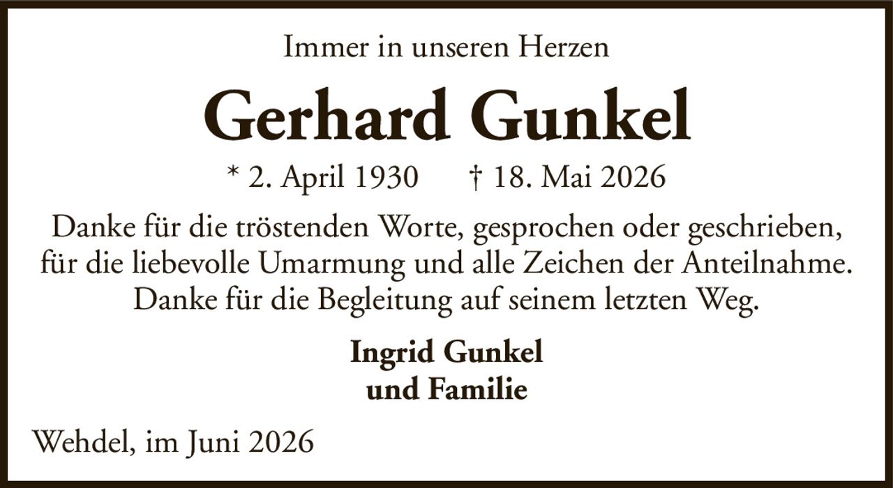 Immer in unseren HerzenGerhard Gunkel* 2. April 1930† 18. Mai 2026Ingrid Gunkelund FamilieDanke für die tröstenden Worte, gesprochen oder geschrieben,für die liebevolle Umarmung und alle Zeichen der Anteilnahme.Danke für die Begleitung auf seinem letzten Weg.Wehdel, im Juni 2026