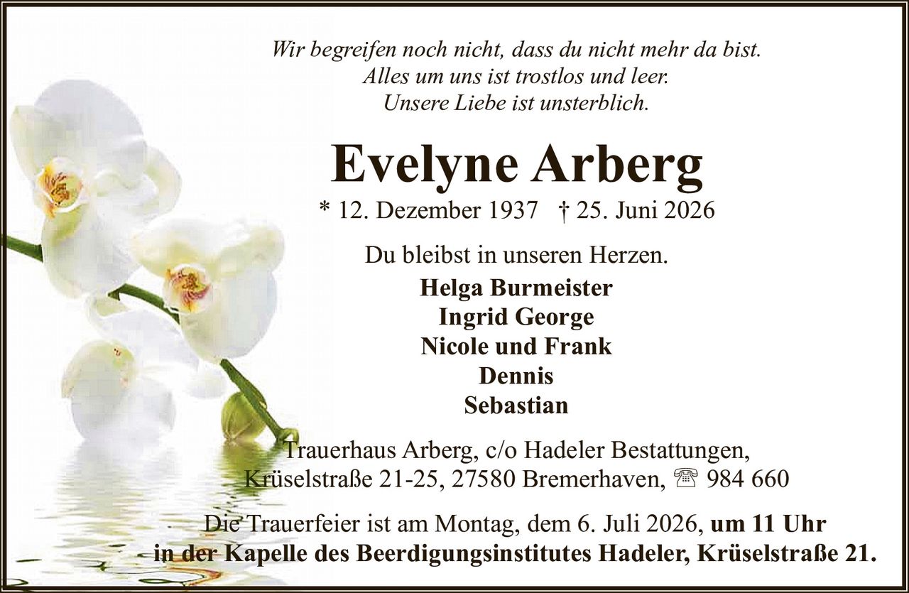 <p><i>Wir begreifen noch nicht, dass du nicht mehr da bist.<br>Alles um uns ist trostlos und leer.<br>Unsere Liebe ist unsterblich.</i></p><p><strong>Evelyne Arberg</strong><br>* 12. Dezember 1937 † 25. Juni 2026</p><p>Du bleibst in unseren Herzen.</p><p>Helga Burmeister<br>Ingrid George<br>Nicole und Frank<br>Dennis<br>Sebastian</p><p>Trauerhaus Arberg, c/o Hadeler Bestattungen,<br>Krüselstraße 21-25, 27580 Bremerhaven, ☎ 984 660</p><p>Die Trauerfeier ist am Montag, dem 6. Juli 2026, <strong>um 11 Uhr<br>in der Kapelle des Beerdigungsinstitutes Hadeler, Krüselstraße 21.</strong></p>
