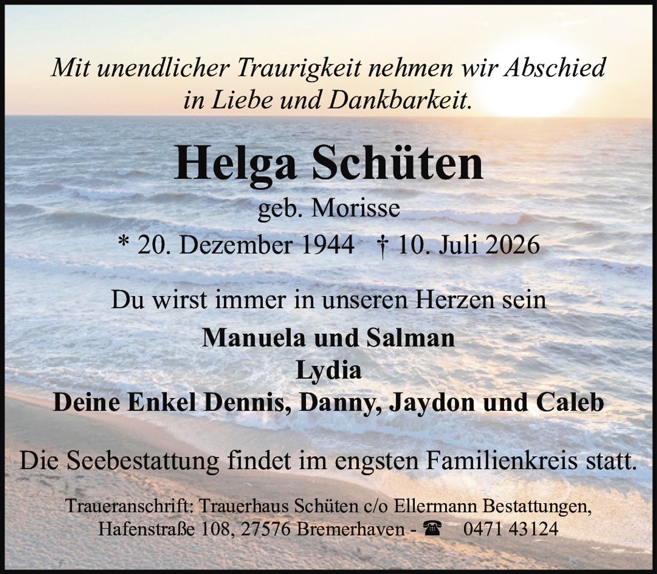 <p><i>Mit unendlicher Traurigkeit nehmen wir Abschied<br />in Liebe und Dankbarkeit.</i></p>

<p><strong>Helga Schüten</strong><br />geb. Morisse<br />* 20. Dezember 1944 † 10. Juli 2026</p>

<p>Du wirst immer in unseren Herzen sein</p>

<p><strong>Manuela und Salman<br />Lydia<br />Deine Enkel Dennis, Danny, Jaydon und Caleb</strong></p>

<p>Die Seebestattung findet im engsten Familienkreis statt.</p>

<p>Traueranschrift: Trauerhaus Schüten c/o Ellermann Bestattungen,<br />Hafenstraße 108, 27576 Bremerhaven - ☎ 0471 43124</p>
