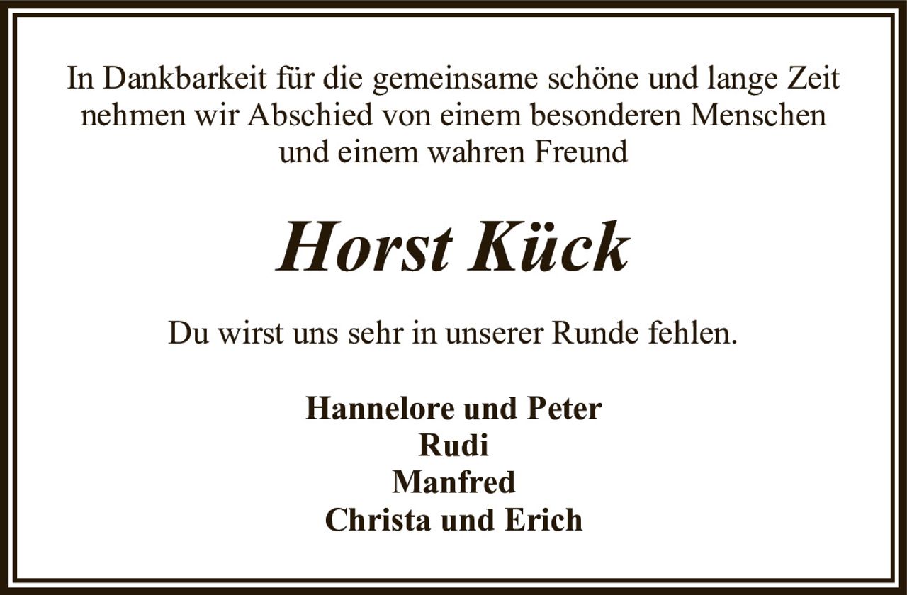 In Dankbarkeit für die gemeinsame schöne und lange Zeit nehmen wir Abschied von einem besonderen Menschenund einem wahren FreundHorst KückHannelore und PeterRudiManfredChrista und ErichDu wirst uns sehr in unserer Runde fehlen.