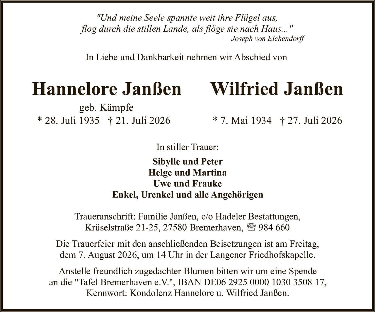 <p><i>"Und meine Seele spannte weit ihre Flügel aus,<br/>flog durch die stillen Lande, als flöge sie nach Haus..."</i><br/><strong>Joseph von Eichendorff</strong></p><p>In Liebe und Dankbarkeit nehmen wir Abschied von</p><p><strong>Hannelore Janßen</strong> <strong>Wilfried Janßen</strong><br/>geb. Kämpfe<br/>* 28. Juli 1935 † 21. Juli 2026 &nbsp;&nbsp;&nbsp;&nbsp;&nbsp;&nbsp;&nbsp;&nbsp;&nbsp;&nbsp; * 7. Mai 1934 † 27. Juli 2026</p><p>In stiller Trauer:<br/><strong>Sibylle und Peter</strong><br/><strong>Helge und Martina</strong><br/><strong>Uwe und Frauke</strong><br/><strong>Enkel, Urenkel und alle Angehörigen</strong></p><p>Traueranschrift: Familie Janßen, c/o Hadeler Bestattungen,<br/>Krüselstraße 21-25, 27580 Bremerhaven, ☎ 984 660</p><p>Die Trauerfeier mit den anschließenden Beisetzungen ist am Freitag,<br/>dem 7. August 2026, um 14 Uhr in der Langener Friedhofskapelle.</p><p>Anstelle freundlich zugedachter Blumen bitten wir um eine Spende<br/>an die "Tafel Bremerhaven e.V.", IBAN DE06 2925 0000 1030 3508 17,<br/>Kennwort: Kondolenz Hannelore u. Wilfried Janßen.</p>