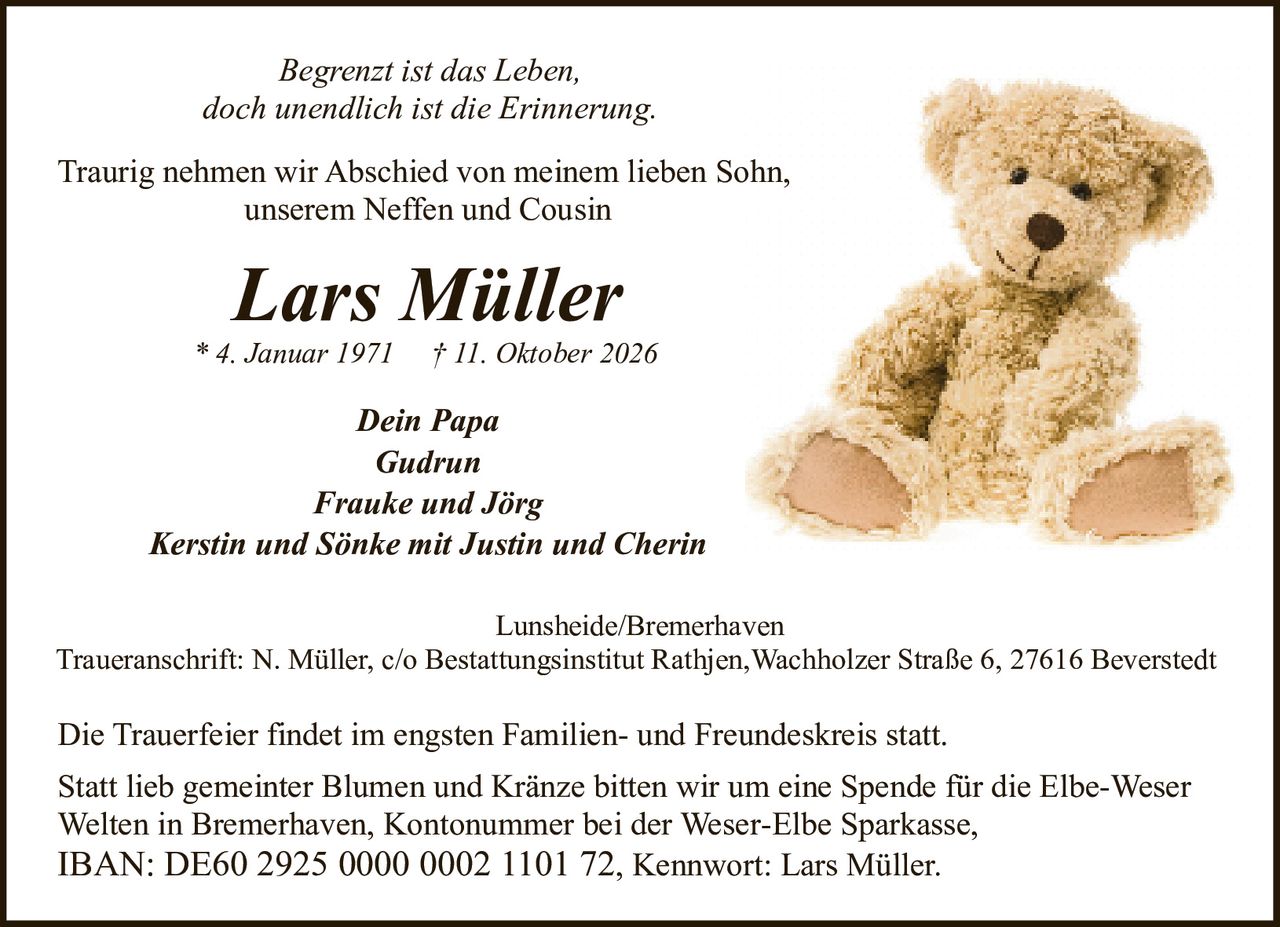 <p><i>Begrenzt ist das Leben,<br/>doch unendlich ist die Erinnerung.</i></p><p>Traurig nehmen wir Abschied von meinem lieben Sohn,<br/>unserem Neffen und Cousin</p><p><strong>Lars Müller</strong><br/>* 4. Januar 1971 † 11. Oktober 2026</p><p><i>Dein Papa</i><br/>Gudrun<br/><i>Frauke und Jörg</i><br/><i>Kerstin und Sönke mit Justin und Cherin</i></p><p>Lunsheide/Bremerhaven<br/>Traueranschrift: N. Müller, c/o Bestattungsinstitut Rathjen, Wachholzer Straße 6, 27616 Beverstedt</p><p>Die Trauerfeier findet im engsten Familien- und Freundeskreis statt.</p><p>Statt lieb gemeinter Blumen und Kränze bitten wir um eine Spende für die Elbe-Weser Welten in Bremerhaven, Kontonummer bei der Weser-Elbe Sparkasse,<br/>IBAN: DE60 2925 0000 0002 1101 72, Kennwort: Lars Müller.</p>