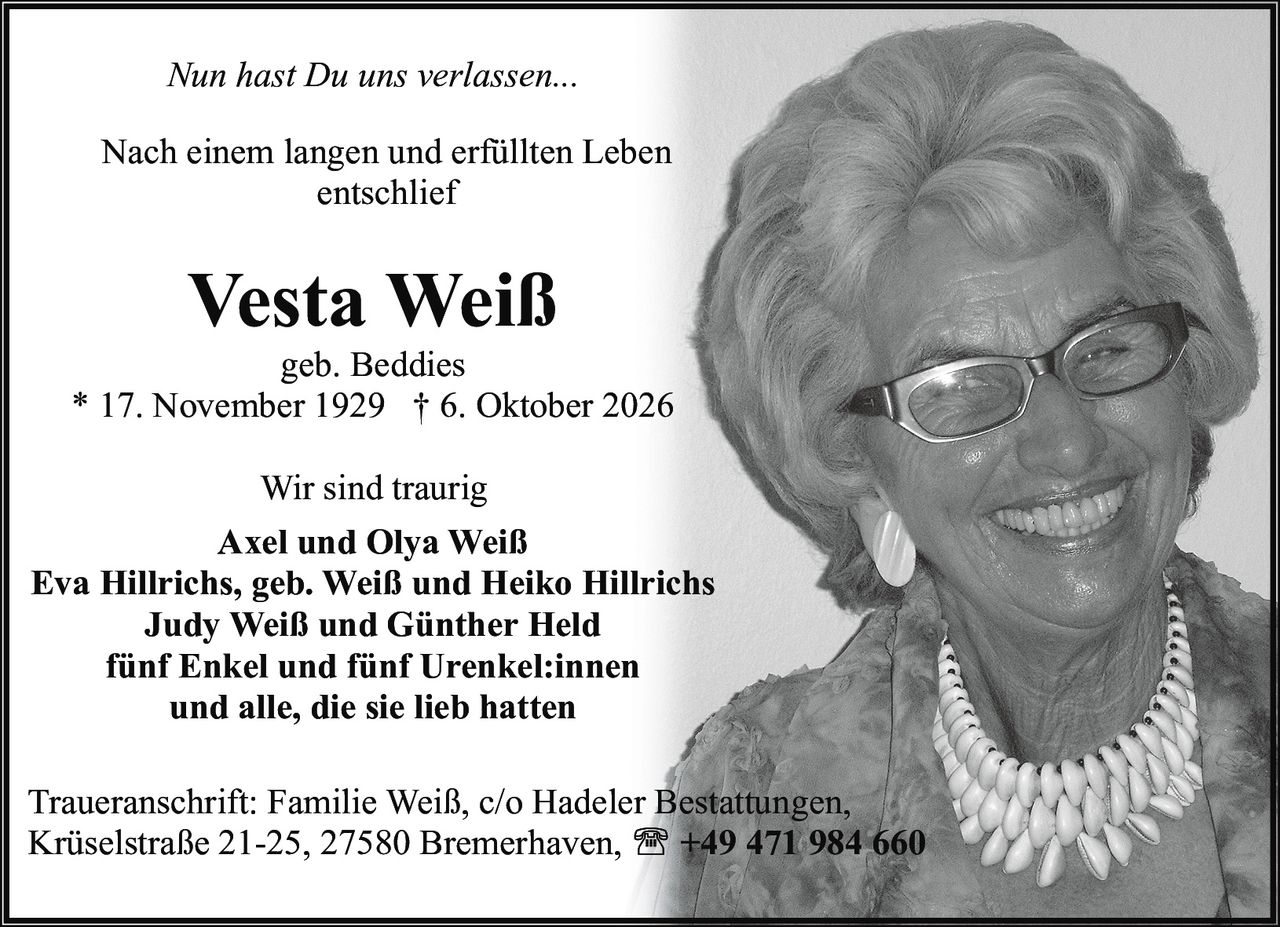 <i>Nun hast Du uns verlassen...</i><br><br>Nach einem langen und erfüllten Leben entschlief<br><br><strong>Vesta Weiß</strong><br>geb. Beddies<br>* 17. November 1929 † 6. Oktober 2026<br><br>Wir sind traurig<br><br><strong>Axel und Olya Weiß</strong><br><strong>Eva Hillrichs, geb. Weiß und Heiko Hillrichs</strong><br><strong>Judy Weiß und Günther Held</strong><br>fünf Enkel und fünf Urenkel:innen<br>und alle, die sie lieb hatten<br><br>Traueranschrift: Familie Weiß, c/o Hadeler Bestattungen, Krüselstraße 21-25, 27580 Bremerhaven, +49 471 984 660