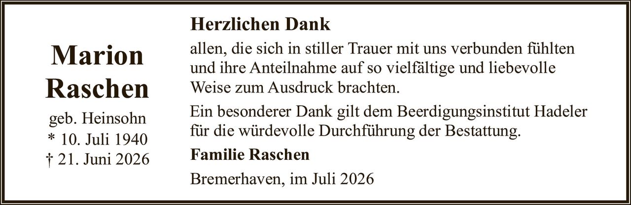 <p><strong>Marion Raschen</strong></p>
<p>geb. Heinsohn<br/>
* 10. Juli 1940<br/>
† 21. Juni 2026</p>
<p><strong>Herzlichen Dank</strong></p>
<p>allen, die sich in stiller Trauer mit uns verbunden fühlten und ihre Anteilnahme auf so vielfältige und liebevolle Weise zum Ausdruck brachten.</p>
<p>Ein besonderer Dank gilt dem Beerdigungsinstitut Hadeler für die würdevolle Durchführung der Bestattung.</p>
<p><strong>Familie Raschen</strong></p>
<p>Bremerhaven, im Juli 2026</p>