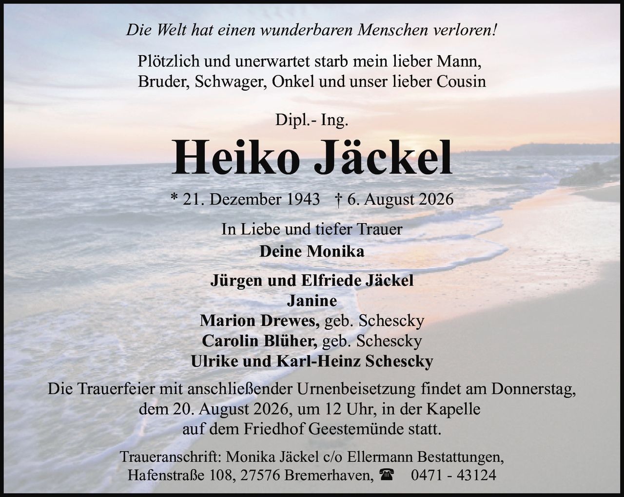 <p><i>Die Welt hat einen wunderbaren Menschen verloren!</i></p>
<p>Plötzlich und unerwartet starb mein lieber Mann,<br>Bruder, Schwager, Onkel und unser lieber Cousin</p>
<p>Dipl.- Ing.</p>
<p><strong>Heiko Jäckel</strong></p>
<p>* 21. Dezember 1943 † 6. August 2026</p>
<p>In Liebe und tiefer Trauer</p>
<p><strong>Deine Monika</strong></p>
<p><strong>Jürgen und Elfriede Jäckel</strong><br><strong>Janine</strong></p>
<p><strong>Marion Drewes, geb. Schescky</strong><br><strong>Carolin Blüher, geb. Schescky</strong><br><strong>Ulrike und Karl-Heinz Schescky</strong></p>
<p>Die Trauerfeier mit anschließender Urnenbeisetzung findet am Donnerstag, dem 20. August 2026, um 12 Uhr, in der Kapelle auf dem Friedhof Geestemünde statt.</p>
<p>Traueranschrift: Monika Jäckel c/o Ellermann Bestattungen, Hafenstraße 108, 27576 Bremerhaven, ☎ 0471 - 43124</p>