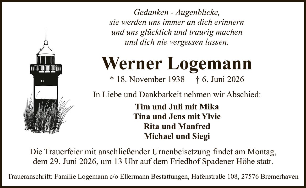 <p><i>Gedanken - Augenblicke,<br>sie werden uns immer an dich erinnern<br>und uns glücklich und traurig machen<br>und dich nie vergessen lassen.</i></p><p><strong>In Liebe und Dankbarkeit nehmen wir Abschied:</strong></p><p><strong>Tim und Juli mit Mika<br>Tina und Jens mit Ylvie<br>Rita und Manfred<br>Michael und Siegi</strong></p><p>* 18. November 1938  † 6. Juni 2026</p><p>Die Trauerfeier mit anschließender Urnenbeisetzung findet am Montag, dem 29. Juni 2026, um 13 Uhr auf dem Friedhof Spadener Höhe statt.</p><p>Traueranschrift: Familie Logemann c/o Ellermann Bestattungen, Hafenstraße 108, 27576 Bremerhaven</p>