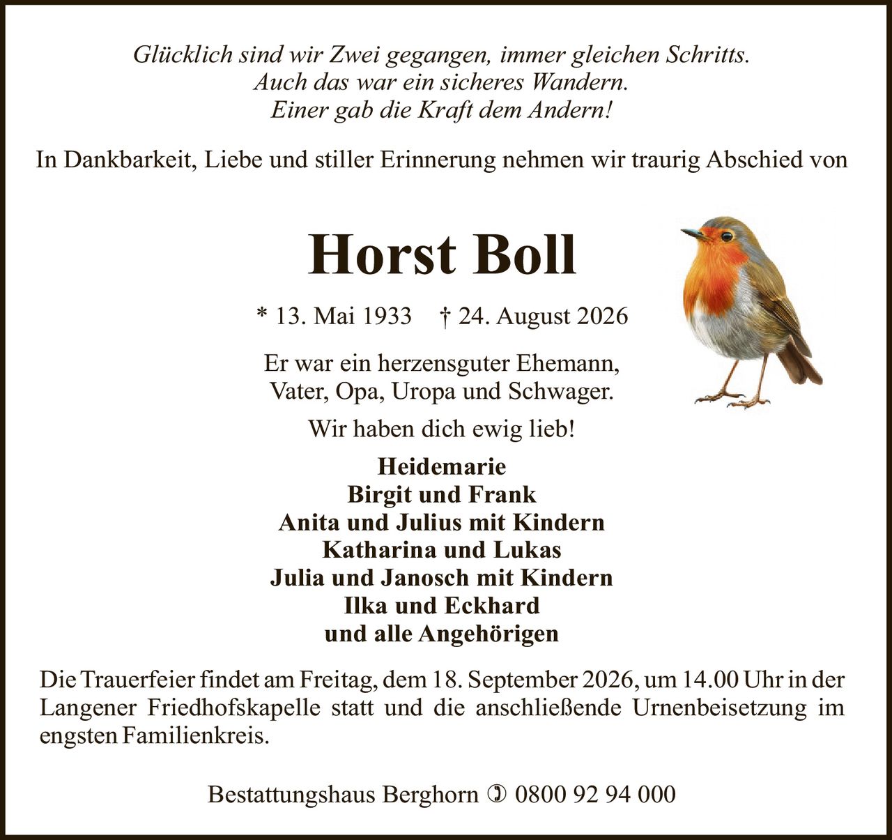 <p><i>Glücklich sind wir Zwei gegangen, immer gleichen Schritts.</i></p>
<p><i>Auch das war ein sicheres Wandern.</i></p>
<p><i>Einer gab die Kraft dem Andern!</i></p>
<p>In Dankbarkeit, Liebe und stiller Erinnerung nehmen wir traurig Abschied von</p>
<p><strong>Horst Boll</strong></p>
<p>* 13. Mai 1933 † 24. August 2026</p>
<p>Er war ein herzensguter Ehemann,<br>
Vater, Opa, Uropa und Schwager.</p>
<p>Wir haben dich ewig lieb!</p>
<p><strong>Heidemarie</strong></p>
<p><strong>Birgit und Frank</strong></p>
<p><strong>Anita und Julius mit Kindern</strong></p>
<p><strong>Katharina und Lukas</strong></p>
<p><strong>Julia und Janosch mit Kindern</strong></p>
<p><strong>Ilka und Eckhard</strong></p>
<p><strong>und alle Angehörigen</strong></p>
<p>Die Trauerfeier findet am Freitag, dem 18. September 2026, um 14.00 Uhr in der Langener Friedhofskapelle statt und die anschließende Urnenbeisetzung im engsten Familienkreis.</p>
<p>Bestattungshaus Berghorn ) 0800 92 94 000</p>