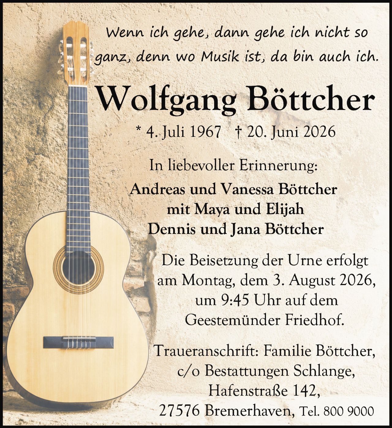 <p><i>Wenn ich gehe, dann gehe ich nicht so ganz, denn wo Musik ist, da bin auch ich.</i></p>

<p><strong>Wolfgang Böttcher</strong><br>
* 4. Juli 1967 † 20. Juni 2026</p>

<p>In liebevoller Erinnerung:<br>
Andreas und Vanessa Böttcher<br>
mit Maya und Elijah<br>
Dennis und Jana Böttcher</p>

<p>Die Beisetzung der Urne erfolgt<br>
am Montag, dem 3. August 2026,<br>
um 9:45 Uhr auf dem<br>
Geestemünder Friedhof.</p>

<p>Traueranschrift: Familie Böttcher,<br>
c/o Bestattungen Schlange,<br>
Hafenstraße 142,<br>
27576 Bremerhaven, Tel. 800 9000</p>