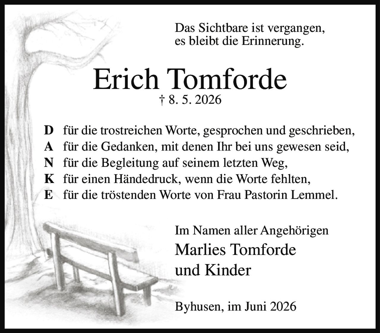 <p>Das Sichtbare ist vergangen, es bleibt die Erinnerung.</p><p><strong>Erich Tomforde</strong><br />† 8. 5. 2026</p><p><strong>D</strong> für die trostreichen Worte, gesprochen und geschrieben,<br /><strong>A</strong> für die Gedanken, mit denen Ihr bei uns gewesen seid,<br /><strong>N</strong> für die Begleitung auf seinem letzten Weg,<br /><strong>K</strong> für einen Händedruck, wenn die Worte fehlten,<br /><strong>E</strong> für die tröstenden Worte von Frau Pastorin Lemmel.</p><p>Im Namen aller Angehörigen<br /><strong>Marlies Tomforde</strong><br />und Kinder</p><p>Byhusen, im Juni 2026</p>