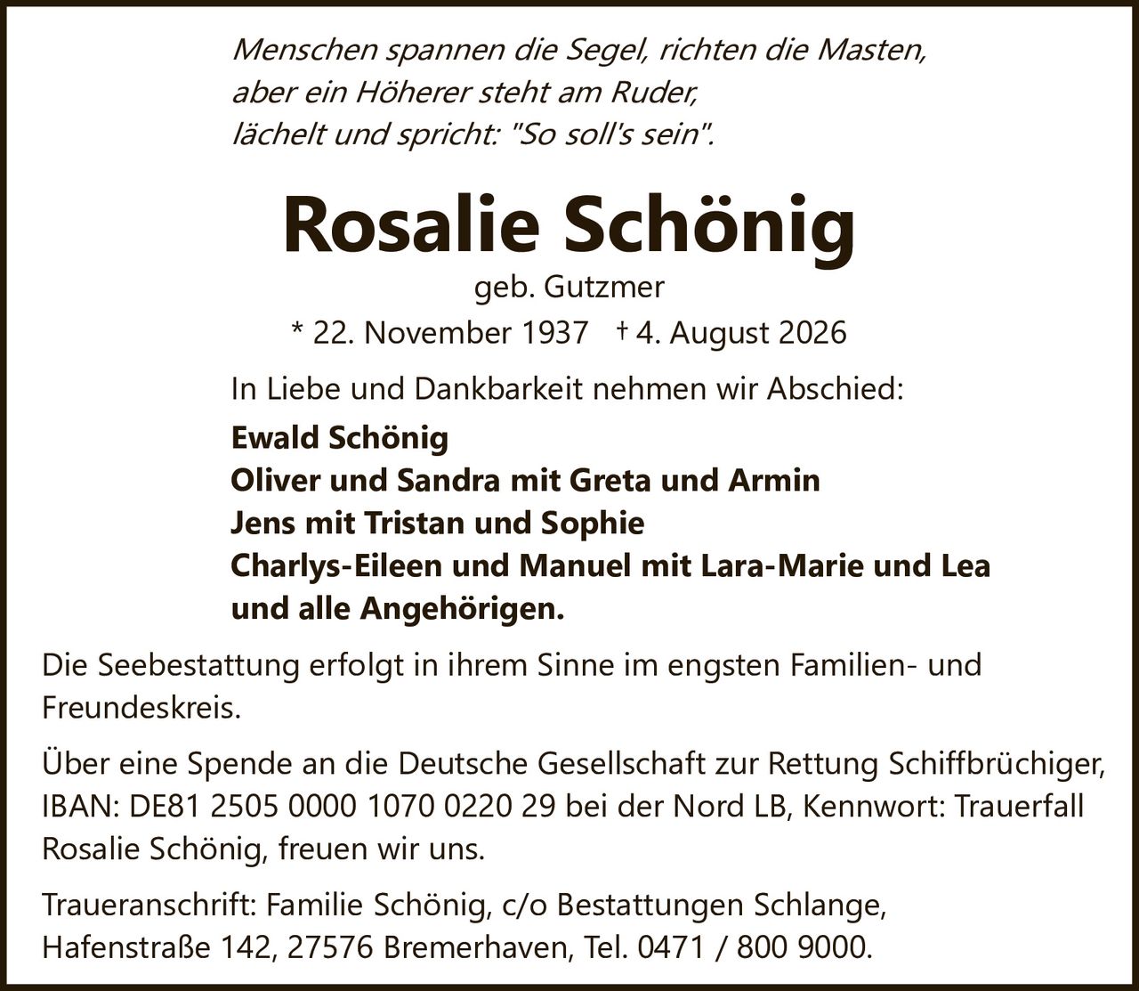 <i>Menschen spannen die Segel, richten die Masten,<br/>aber ein Höherer steht am Ruder,<br/>lächelt und spricht: "So soll's sein".</i><br/><br/><strong>Rosalie Schönig</strong><br/>geb. Gutzmer<br/>* 22. November 1937 † 4. August 2026<br/><br/>In Liebe und Dankbarkeit nehmen wir Abschied:<br/><br/><strong>Ewald Schönig</strong><br/><strong>Oliver und Sandra mit Greta und Armin</strong><br/><strong>Jens mit Tristan und Sophie</strong><br/><strong>Charlys-Eileen und Manuel mit Lara-Marie und Lea</strong><br/><strong>und alle Angehörigen.</strong><br/><br/>Die Seebestattung erfolgt in ihrem Sinne im engsten Familien- und Freundeskreis.<br/><br/>Über eine Spende an die Deutsche Gesellschaft zur Rettung Schiffbrüchiger, IBAN: DE81 2505 0000 1070 0220 29 bei der Nord LB, Kennwort: Trauerfall Rosalie Schönig, freuen wir uns.<br/><br/>Traueranschrift: Familie Schönig, c/o Bestattungen Schlange, Hafenstraße 142, 27576 Bremerhaven, Tel. 0471 / 800 9000.