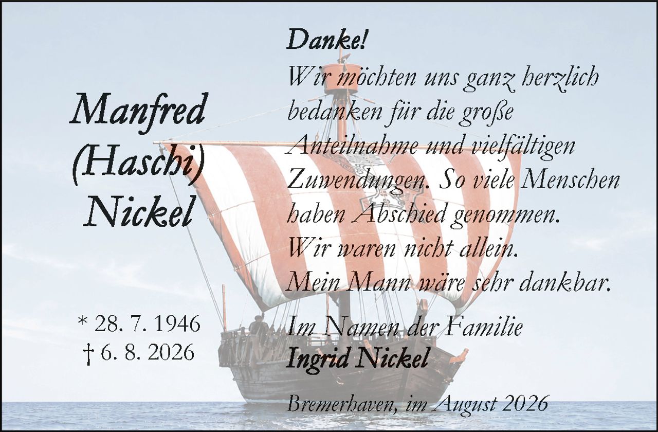 <p><strong>Danke!</strong></p>

<p><i>Wir möchten uns ganz herzlich bedanken für die große Anteilnahme und vielfältigen Zuwendungen. So viele Menschen haben Abschied genommen. Wir waren nicht allein. Mein Mann wäre sehr dankbar.</i></p>

<p><i>Im Namen der Familie</i><br>
<strong>Ingrid Nickel</strong></p>

<p>* 28. 7. 1946<br>
† 6. 8. 2026</p>

<p>Bremerhaven, im August 2026</p>