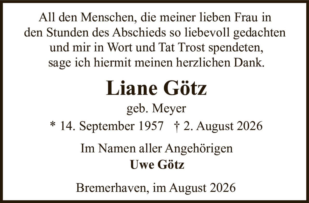 <p>Im Namen aller Angehörigen
All den Menschen, die meiner lieben Frau in
den Stunden des Abschieds so liebevoll gedachten
und mir in Wort und Tat Trost spendeten,
sage ich hiermit meinen herzlichen Dank.</p>

<p>Liane Götz<br>geb. Meyer<br>* 14. September 1957 † 2. August 2026</p>

<p>Im Namen aller Angehörigen<br>Uwe Götz</p>

<p>Bremerhaven, im August 2026</p>