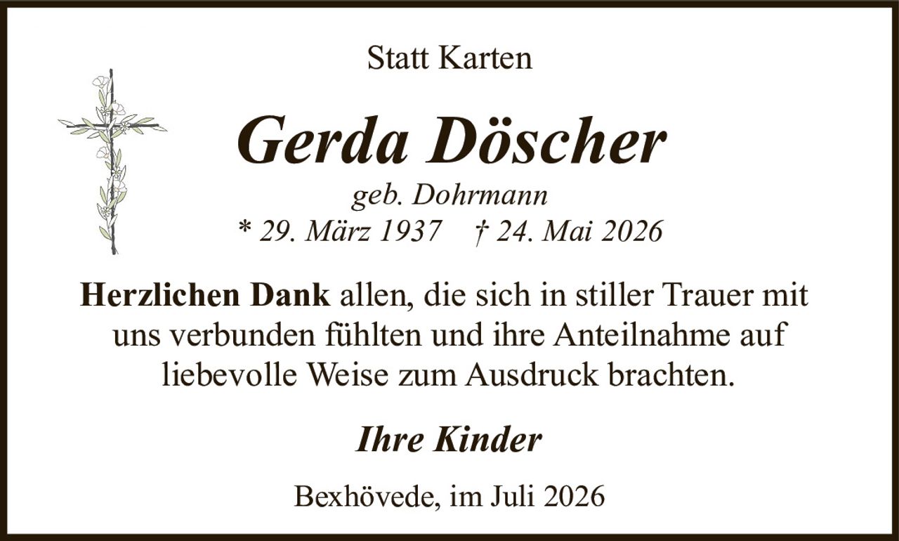 <p><strong>Statt Karten</strong></p>

<p><strong>Gerda Döscher</strong><br>geb. Dohrmann<br>* 29. März 1937  † 24. Mai 2026</p>

<p><strong>Herzlichen Dank</strong> allen, die sich in stiller Trauer mit uns verbunden fühlten und ihre Anteilnahme auf liebevolle Weise zum Ausdruck brachten.</p>

<p><i>Ihre Kinder</i></p>

<p>Bexhövede, im Juli 2026</p>