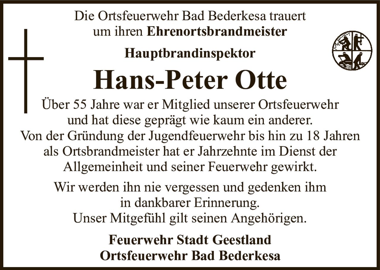 Die Ortsfeuerwehr Bad Bederkesa trauertum ihrenEhrenortsbrandmeisterHauptbrandinspektorHans-Peter OtteFeuerwehr Stadt GeestlandOrtsfeuerwehr Bad BederkesaÜber 55 Jahre war er Mitglied unserer Ortsfeuerwehrund hat diese geprägt wie kaum ein anderer.Von der Gründung der Jugendfeuerwehr bis hin zu 18 Jahren als Ortsbrandmeister hat er Jahrzehnte im Dienst derAllgemeinheit und seiner Feuerwehr gewirkt.Wir werden ihn nie vergessen und gedenken ihmin dankbarer Erinnerung.Unser Mitgefühl gilt seinen Angehörigen.