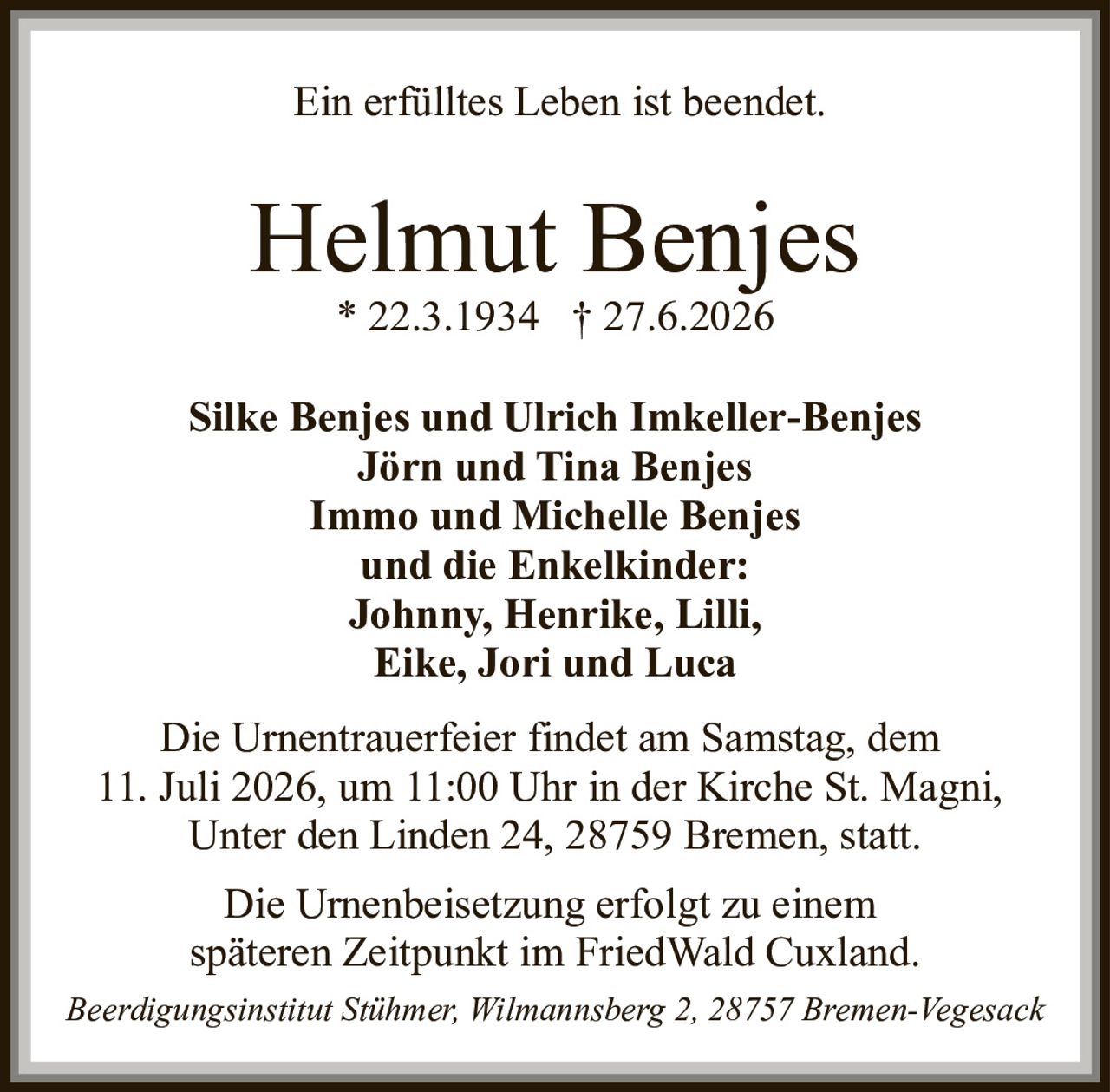 <p>Ein erfülltes Leben ist beendet.</p>

<p><strong>Helmut Benjes</strong><br>
* 22.3.1934 † 27.6.2026</p>

<p><strong>Silke Benjes und Ulrich Imkeller-Benjes</strong><br>
<strong>Jörn und Tina Benjes</strong><br>
<strong>Immo und Michelle Benjes</strong><br>
und die Enkelkinder:<br>
<strong>Johnny, Henrike, Lilli, Eike, Jori und Luca</strong></p>

<p>Die Urnentrauerfeier findet am Samstag, dem 11. Juli 2026, um 11:00 Uhr in der Kirche St. Magni, Unter den Linden 24, 28759 Bremen, statt.</p>

<p>Die Urnenbeisetzung erfolgt zu einem späteren Zeitpunkt im FriedWald Cuxland.</p>

<p><i>Beerdigungsinstitut Stühmer, Wilmannsberg 2, 28757 Bremen-Vegesack</i></p>