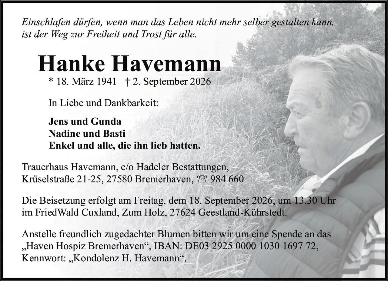 <p><i>Einschlafen dürfen, wenn man das Leben nicht mehr selber gestalten kann, ist der Weg zur Freiheit und Trost für alle.</i></p>

<p><strong>Hanke Havemann</strong><br>* 18. März 1941 † 2. September 2026</p>

<p>In Liebe und Dankbarkeit:</p>

<p><strong>Jens und Gunda</strong><br><strong>Nadine und Basti</strong><br><strong>Enkel und alle, die ihn lieb hatten.</strong></p>

<p>Trauerhaus Havemann, c/o Hadeler Bestattungen,<br>Krüselstraße 21-25, 27580 Bremerhaven, ☎ 984 660</p>

<p>Die Beisetzung erfolgt am Freitag, dem 18. September 2026, um 13.30 Uhr im FriedWald Cuxland, Zum Holz, 27624 Geestland-Kührstedt.</p>

<p>Anstelle freundlich zugedachter Blumen bitten wir um eine Spende an das „Haven Hospiz Bremerhaven", IBAN: DE03 2925 0000 1030 1697 72, Kennwort: „Kondolenz H. Havemann".</p>