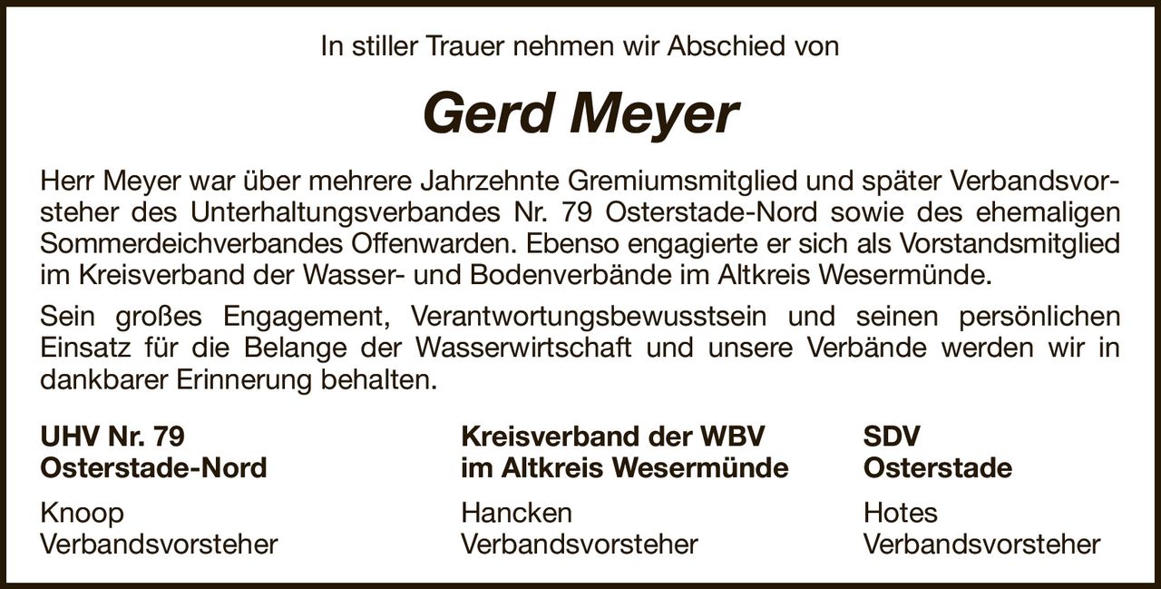 In stiller Trauer nehmen wir Abschied vonGerd MeyerHerr Meyer war über mehrere Jahrzehnte Gremiumsmitglied und später Verbandsvorsteher des Unterhaltungsverbandes Nr. 79 Osterstade-Nord sowie des ehemaligenSommerdeichverbandes Offenwarden. Ebenso engagierte er sich als Vorstandsmitgliedim Kreisverband der Wasser- und Bodenverbände im Altkreis Wesermünde.Sein großes Engagement, Verantwortungsbewusstsein und seinen persönlichenEinsatz für die Belange der Wasserwirtschaft und unsere Verbände werden wir in dankbarer Erinnerung behalten.UHV Nr. 79Kreisverband der WBVSDVOsterstade-Nordim Altkreis WesermündeOsterstadeKnoopHanckenHotesVerbandsvorsteherVerbandsvorsteherVerbandsvorsteher