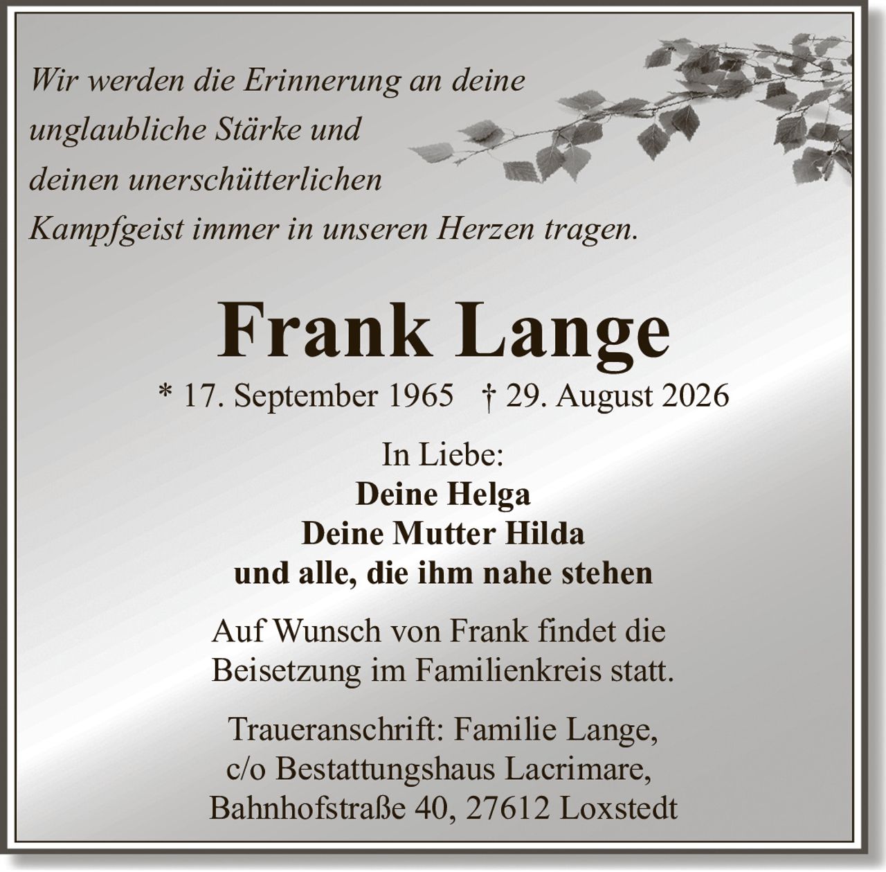 <p><i>Wir werden die Erinnerung an deine unglaubliche Stärke und deinen unerschütterlichen Kampfgeist immer in unseren Herzen tragen.</i></p><p><strong>Frank Lange</strong><br>* 17. September 1965 † 29. August 2026</p><p><strong>In Liebe:</strong><br>Deine Helga<br>Deine Mutter Hilda<br>und alle, die ihm nahe stehen</p><p>Auf Wunsch von Frank findet die Beisetzung im Familienkreis statt.</p><p><strong>Traueranschrift:</strong> Familie Lange,<br>c/o Bestattungshaus Lacrimare,<br>Bahnhofstraße 40, 27612 Loxstedt</p>