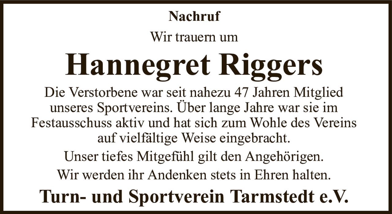 NachrufWir trauern umHannegret RiggersTurn- und Sportverein Tarmstedt e.V.Die Verstorbene war seit nahezu 47 Jahren Mitgliedunseres Sportvereins. Über lange Jahre war sie imFestausschuss aktiv und hat sich zum Wohle des Vereinsauf vielfältige Weise eingebracht.Unser tiefes Mitgefühl gilt den Angehörigen.Wir werden ihr Andenken stets in Ehren halten.