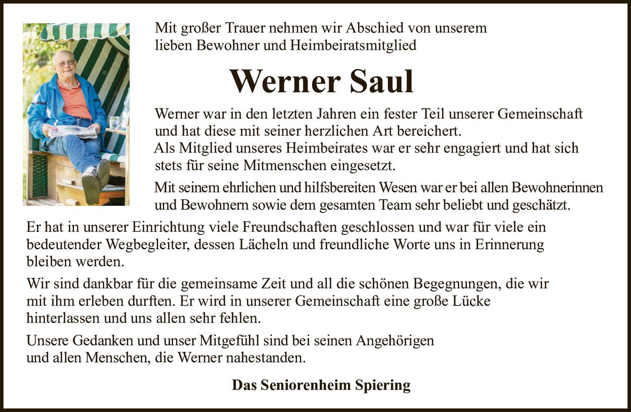 Mit großer Trauer nehmen wir Abschied von unseremlieben Bewohner und HeimbeiratsmitgliedWerner SaulWerner war in den letzten Jahren ein fester Teil unserer Gemeinschaftund hat diese mit seiner herzlichen Art bereichert.Als Mitglied unseres Heimbeirates war er sehr engagiert und hat sichstets für seine Mitmenschen eingesetzt.Mit seinem ehrlichen und hilfsbereiten Wesen war er bei allen Bewohnerinnenund Bewohnern sowie dem gesamten Team sehr beliebt und geschätzt.Er hat in unserer Einrichtung viele Freundschaften geschlossen und war für viele einbedeutender Wegbegleiter, dessen Lächeln und freundliche Worte uns in Erinnerungbleiben werden.Wir sind dankbar für die gemeinsame Zeit und all die schönen Begegnungen, die wirmit ihm erleben durften. Er wird in unserer Gemeinschaft eine große Lückehinterlassen und uns allen sehr fehlen.Unsere Gedanken und unser Mitgefühl sind bei seinen Angehörigenund allen Menschen,die Werner nahestanden.Das Seniorenheim Spiering