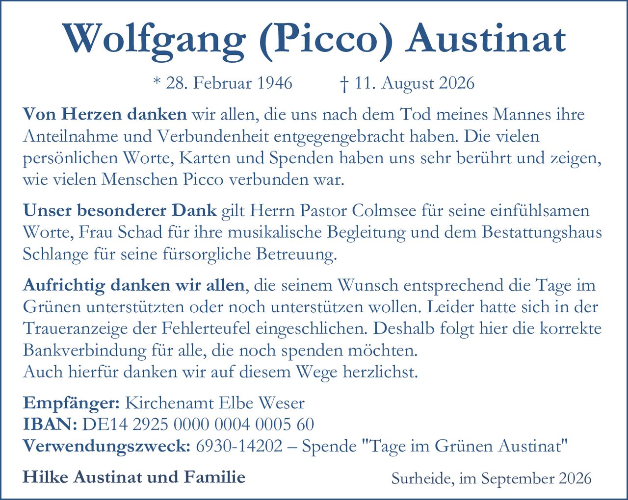 <p><strong>Wolfgang (Picco) Austinat</strong></p>
<p>* 28. Februar 1946 † 11. August 2026</p>
<p><strong>Von Herzen danken</strong> wir allen, die uns nach dem Tod meines Mannes ihre Anteilnahme und Verbundenheit entgegengebracht haben. Die vielen persönlichen Worte, Karten und Spenden haben uns sehr berührt und zeigen, wie vielen Menschen Picco verbunden war.</p>
<p><strong>Unser besonderer Dank</strong> gilt Herrn Pastor Colmsee für seine einfühlsamen Worte, Frau Schad für ihre musikalische Begleitung und dem Bestattungshaus Schlange für seine fürsorgliche Betreuung.</p>
<p><strong>Aufrichtig danken</strong> wir allen, die seinem Wunsch entsprechend die Tage im Grünen unterstützten oder noch unterstützen wollen. Leider hatte sich in der Traueranzeige der Fehlerteufel eingeschlichen. Deshalb folgt hier die korrekte Bankverbindung für alle, die noch spenden möchten. Auch hierfür danken wir auf diesem Wege herzlichst.</p>
<p><strong>Empfänger:</strong> Kirchenamt Elbe Weser<br>
<strong>IBAN:</strong> DE14 2925 0000 0004 0005 60<br>
<strong>Verwendungszweck:</strong> 6930-14202 – Spende "Tage im Grünen Austinat"</p>
<p><strong>Hilke Austinat und Familie</strong> Surheide, im September 2026</p>