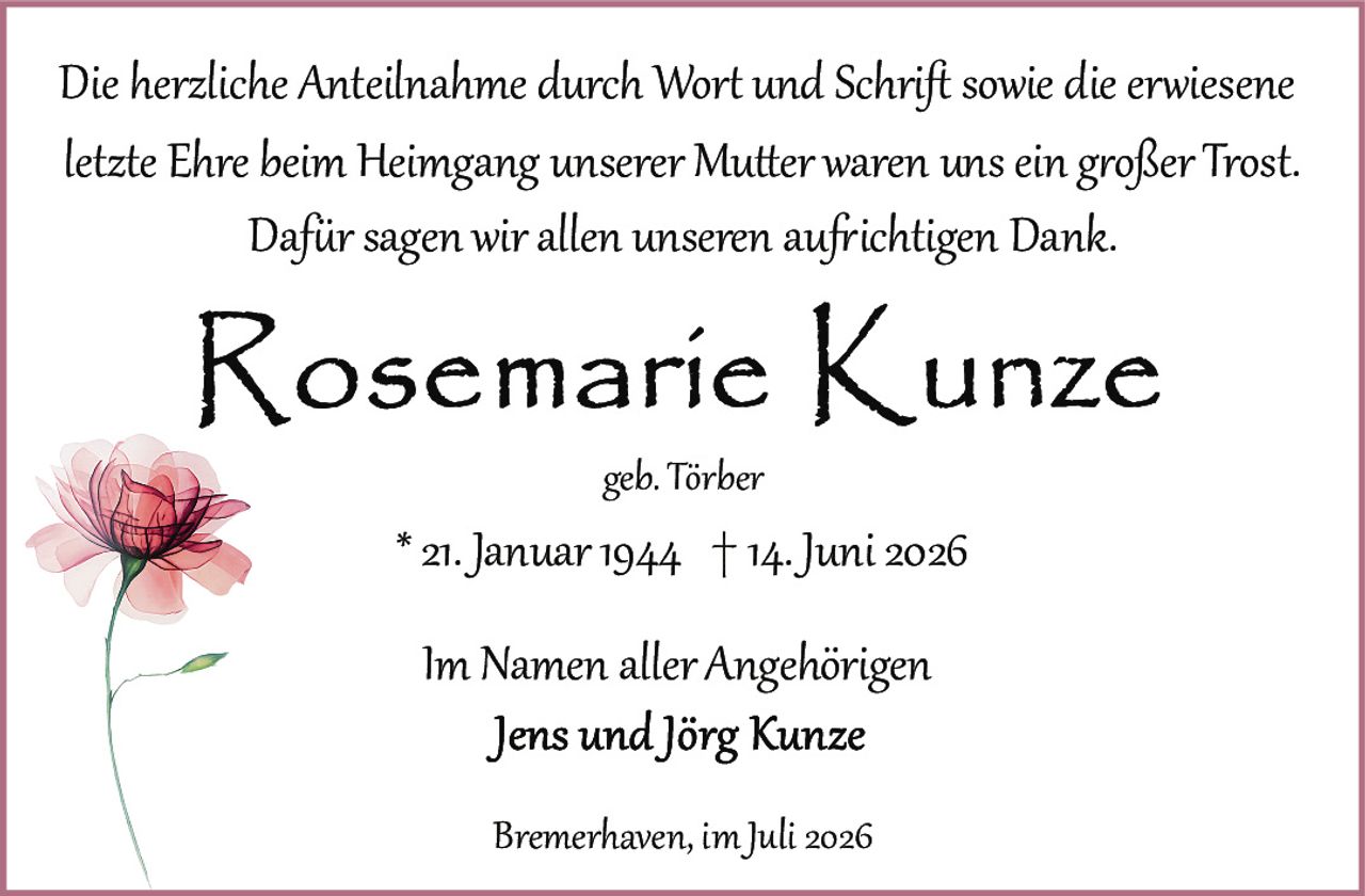 <p>geb. Törber</p>
<p>* 21. Januar 1944 † 14. Juni 2026</p>
<p><i>Die herzliche Anteilnahme durch Wort und Schrift sowie die erwiesene letzte Ehre beim Heimgang unserer Mutter waren uns ein großer Trost.</i></p>
<p><i>Dafür sagen wir allen unseren aufrichtigen Dank.</i></p>
<p>Im Namen aller Angehörigen<br>Jens und Jörg Kunze</p>
<p>Bremerhaven, im Juli 2026</p>