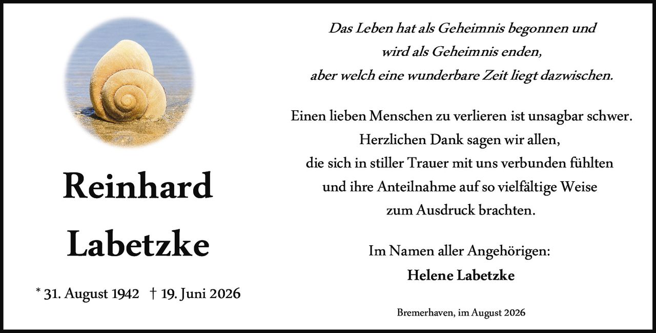 <p>Das Leben hat als Geheimnis begonnen und wird als Geheimnis enden, aber welch eine wunderbare Zeit liegt dazwischen.</p>

<p>Einen lieben Menschen zu verlieren ist unsagbar schwer. Herzlichen Dank sagen wir allen, die sich in stiller Trauer mit uns verbunden fühlten und ihre Anteilnahme auf so vielfältige Weise zum Ausdruck brachten.</p>

<p>Im Namen aller Angehörigen:<br>Helene Labetzke</p>

<p>* 31. August 1942 † 19. Juni 2026</p>

<p>Bremerhaven, im August 2026</p>