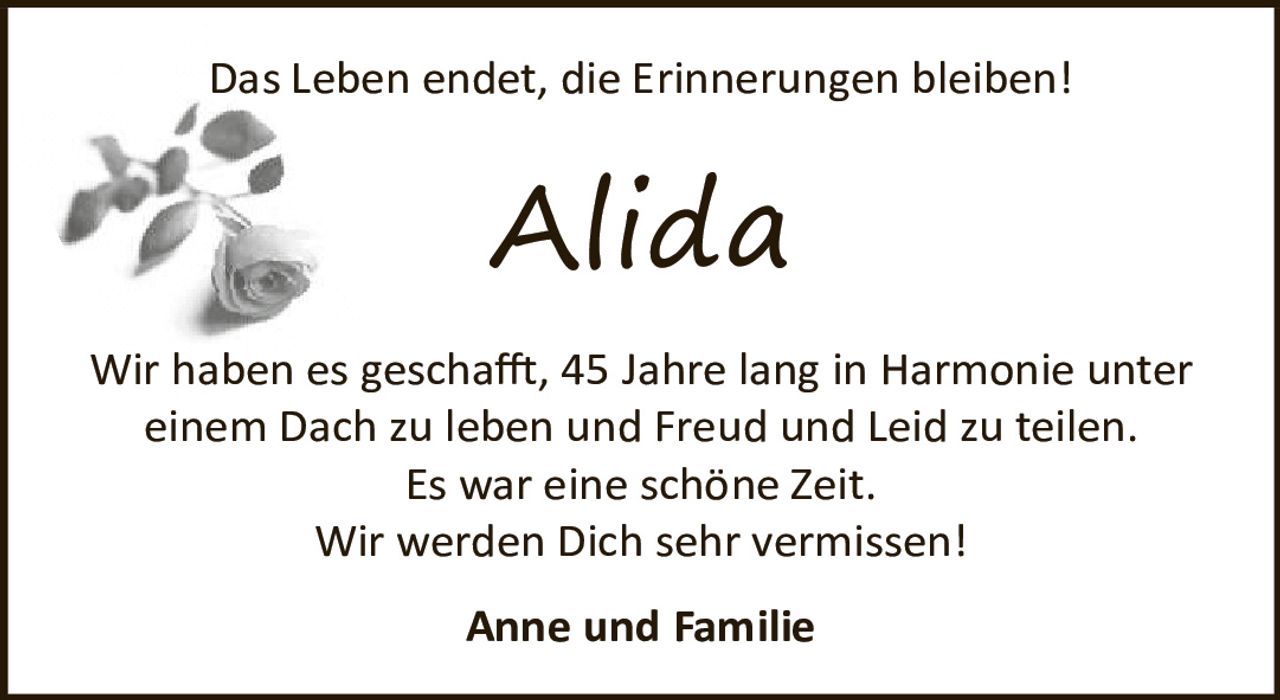 <p>Das Leben endet, die Erinnerungen bleiben!</p><p><strong>Alida</strong></p><p>Wir haben es geschafft, 45 Jahre lang in Harmonie unter einem Dach zu leben und Freud und Leid zu teilen. Es war eine schöne Zeit.</p><p>Wir werden Dich sehr vermissen!</p><p>Anne und Familie</p>