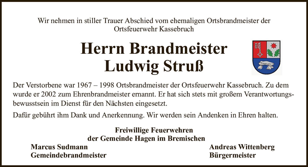 Wir nehmen in stiller Trauer Abschied vom ehemaligen Ortsbrandmeister derOrtsfeuerwehr KassebruchHerrn BrandmeisterLudwig StrußFreiwillige Feuerwehrender Gemeinde Hagen im BremischenMarcus SudmannAndreas WittenbergGemeindebrandmeisterBürgermeisterDer Verstorbene war 1967 – 1998 Ortsbrandmeister der Ortsfeuerwehr Kassebruch. Zu demwurde er 2002 zum Ehrenbrandmeister ernannt. Er hat sich stets mit großem Verantwortungs-bewusstsein im Dienst für den Nächsten eingesetzt.Dafür gebührt ihm Dank und Anerkennung. Wir werden sein Andenken in Ehren halten.