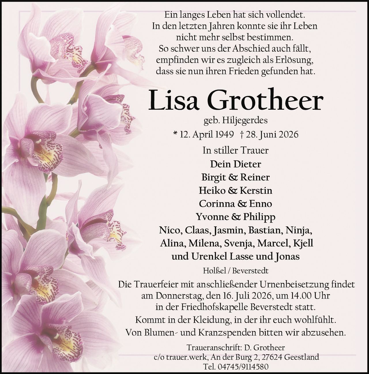 <p>* 12. April 1949 † 28. Juni 2026</p>
<p>geb. Hiljegerdes</p>
<p><strong>Lisa Grotheer</strong></p>
<p>In stiller Trauer</p>
<p>Dein Dieter<br/>
Birgit &amp; Reiner<br/>
Heiko &amp; Kerstin<br/>
Corinna &amp; Enno<br/>
Yvonne &amp; Philipp<br/>
Nico, Claas, Jasmin, Bastian, Ninja,<br/>
Alina, Milena, Svenja, Marcel, Kjell<br/>
und Urenkel Lasse und Jonas</p>
<p>Ein langes Leben hat sich vollendet.<br/>
In den letzten Jahren konnte sie ihr Leben<br/>
nicht mehr selbst bestimmen.<br/>
So schwer uns der Abschied auch fällt,<br/>
empfinden wir es zugleich als Erlösung,<br/>
dass sie nun ihren Frieden gefunden hat.</p>
<p>Traueranschrift: D. Grotheer<br/>
c/o trauer.werk, An der Burg 2, 27624 Geestland<br/>
Tel. 04745/9114580</p>
<p>Die Trauerfeier mit anschließender Urnenbeisetzung findet<br/>
am Donnerstag, den 16. Juli 2026, um 14.00 Uhr<br/>
in der Friedhofskapelle Beverstedt statt.</p>
<p>Kommt in der Kleidung, in der ihr euch wohlfühlt.<br/>
Von Blumen- und Kranzspenden bitten wir abzusehen.</p>
<p>Holßel / Beverstedt</p>