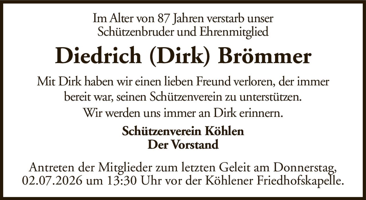 Im Alter von 87 Jahren verstarb unserSchützenbruder und EhrenmitgliedDiedrich (Dirk) BrömmerSchützenverein KöhlenDer VorstandAntreten der Mitglieder zum letzten Geleit am Donnerstag, 02.07.2026 um 13:30 Uhr vor der Köhlener Friedhofskapelle.Mit Dirk haben wir einen lieben Freund verloren, der immerbereit war, seinen Schützenverein zu unterstützen.Wir werden uns immer an Dirk erinnern.