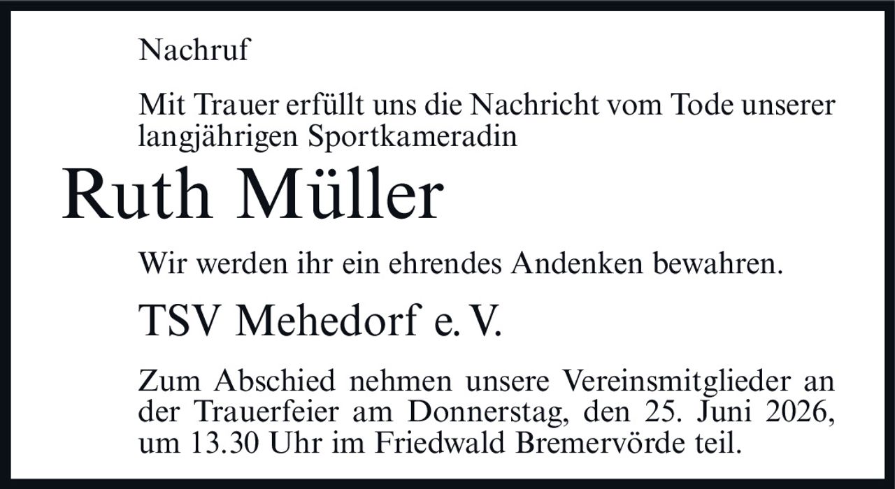 <p><strong>Nachruf</strong></p><p>Mit Trauer erfüllt uns die Nachricht vom Tode unserer langjährigen Sportkameradin</p><p><strong>Ruth Müller</strong></p><p>Wir werden ihr ein ehrendes Andenken bewahren.</p><p>TSV Mehedorf e.V.</p><p>Zum Abschied nehmen unsere Vereinsmitglieder an der Trauerfeier am Donnerstag, den 25. Juni 2026, um 13.30 Uhr im Friedwald Bremervörde teil.</p>