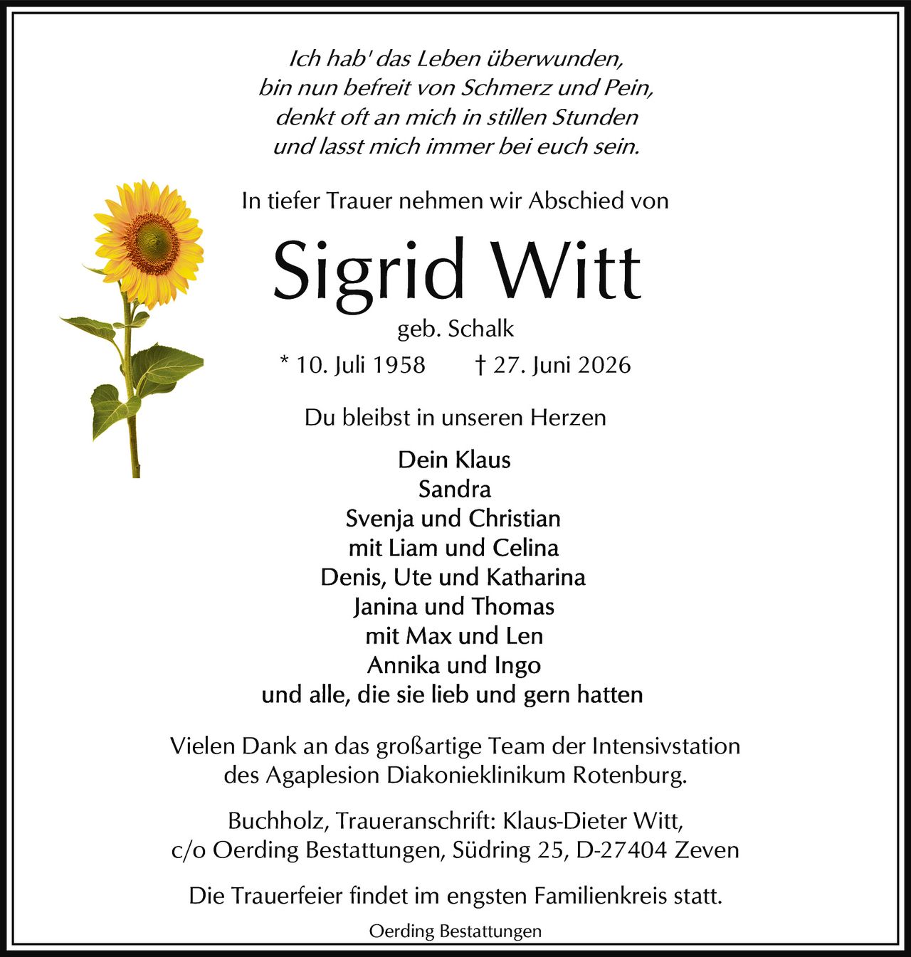 <p><i>Ich hab' das Leben überwunden,<br>bin nun befreit von Schmerz und Pein,<br>denkt oft an mich in stillen Stunden<br>und lasst mich immer bei euch sein.</i></p><p>In tiefer Trauer nehmen wir Abschied von</p><p><strong>Sigrid Witt</strong><br>geb. Schalk<br>* 10. Juli 1958 † 27. Juni 2026</p><p>Du bleibst in unseren Herzen</p><p>Dein Klaus<br>Sandra<br>Svenja und Christian<br>mit Liam und Celina<br>Denis, Ute und Katharina<br>Janina und Thomas<br>mit Max und Len<br>Annika und Ingo<br>und alle, die sie lieb und gern hatten</p><p>Vielen Dank an das großartige Team der Intensivstation des Agaplesion Diakonieklinikum Rotenburg.</p><p>Buchholz, Traueranschrift: Klaus-Dieter Witt,<br>c/o Oerding Bestattungen, Südring 25, D-27404 Zeven</p><p>Die Trauerfeier findet im engsten Familienkreis statt.</p>