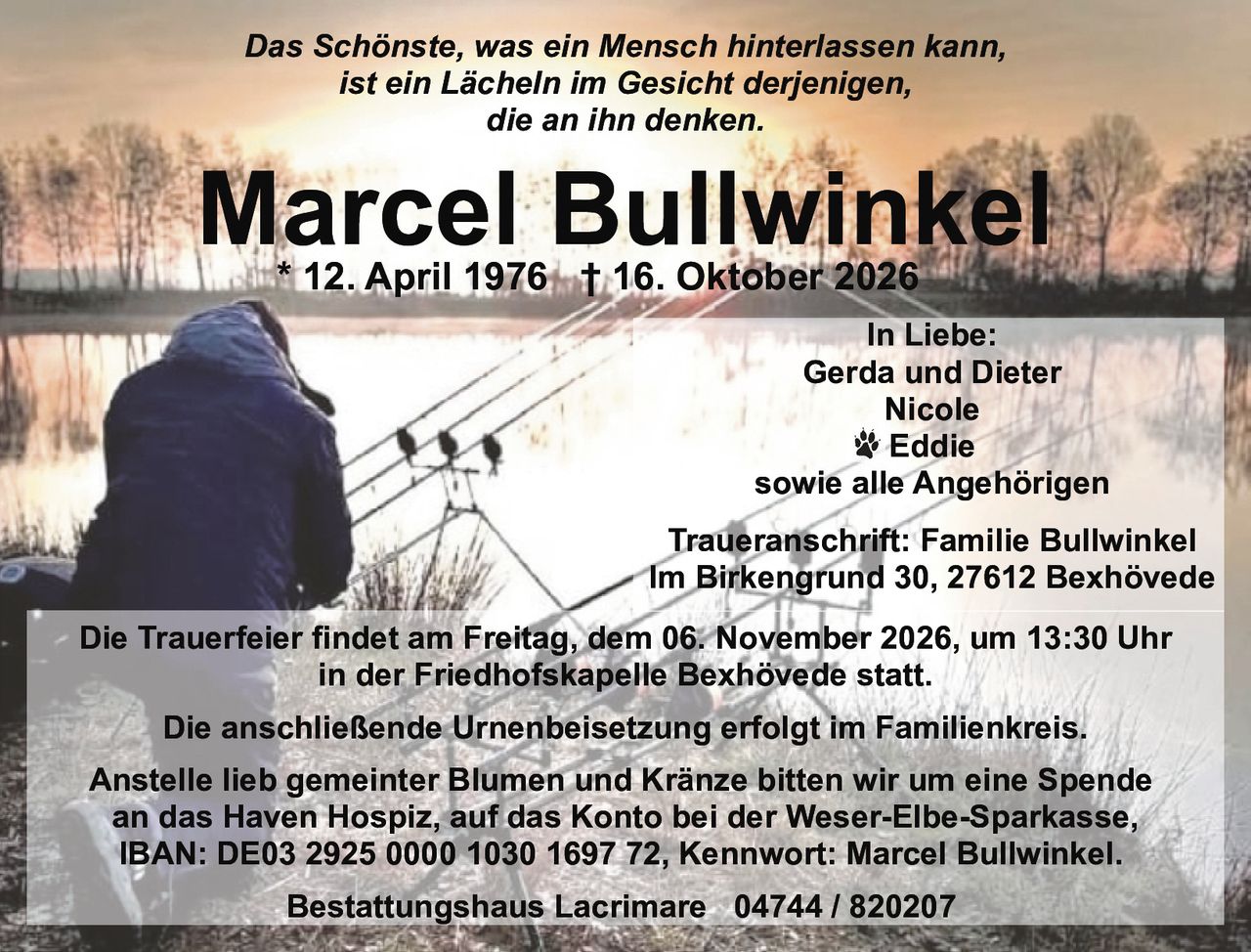 <p><i>Das Schönste, was ein Mensch hinterlassen kann,<br>ist ein Lächeln im Gesicht derjenigen,<br>die an ihn denken.</i></p><p><strong>Marcel Bullwinkel</strong><br>* 12. April 1976 † 16. Oktober 2026</p><p><i>In Liebe:</i><br>Gerda und Dieter<br>Nicole<br>🐾 Eddie<br>sowie alle Angehörigen</p><p><strong>Traueranschrift:</strong> Familie Bullwinkel<br>Im Birkengrund 30, 27612 Bexhövede</p><p>Die Trauerfeier findet am Freitag, dem 06. November 2026, um 13:30 Uhr<br>in der Friedhofskapelle Bexhövede statt.</p><p>Die anschließende Urnenbeisetzung erfolgt im Familienkreis.</p><p>Anstelle lieb gemeinter Blumen und Kränze bitten wir um eine Spende<br>an das Haven Hospiz, auf das Konto bei der Weser-Elbe-Sparkasse,<br>IBAN: DE03 2925 0000 1030 1697 72, Kennwort: Marcel Bullwinkel.</p><p>Bestattungshaus Lacrimare 04744 / 820207</p>