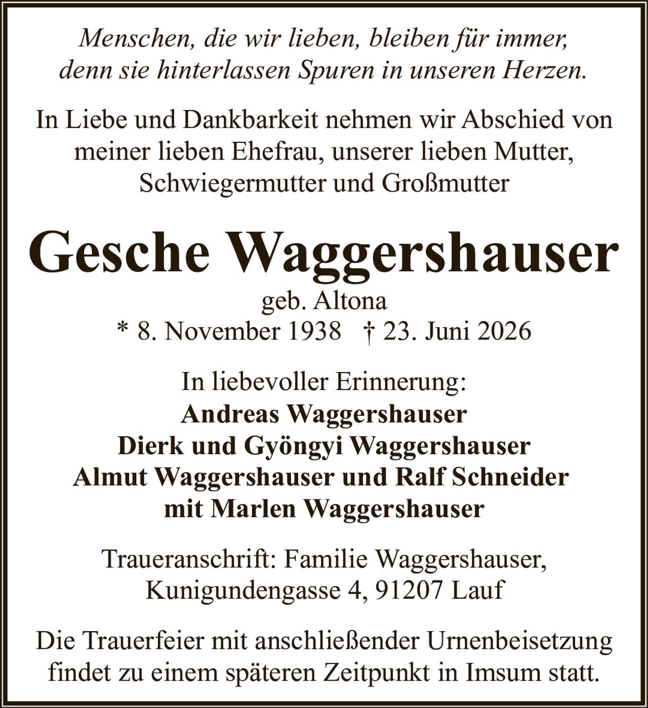 <p><i>Menschen, die wir lieben, bleiben für immer, denn sie hinterlassen Spuren in unseren Herzen.</i></p>

<p>In Liebe und Dankbarkeit nehmen wir Abschied von meiner lieben Ehefrau, unserer lieben Mutter, Schwiegermutter und Großmutter</p>

<p><strong>Gesche Waggershauser</strong><br>geb. Altona<br>* 8. November 1938 † 23. Juni 2026</p>

<p>In liebevoller Erinnerung:<br>Andreas Waggershauser<br>Dierk und Gyöngyi Waggershauser<br>Almut Waggershauser und Ralf Schneider<br>mit Marlen Waggershauser</p>

<p>Traueranschrift: Familie Waggershauser, Kunigundengasse 4, 91207 Lauf</p>

<p>Die Trauerfeier mit anschließender Urnenbeisetzung findet zu einem späteren Zeitpunkt in Imsum statt.</p>