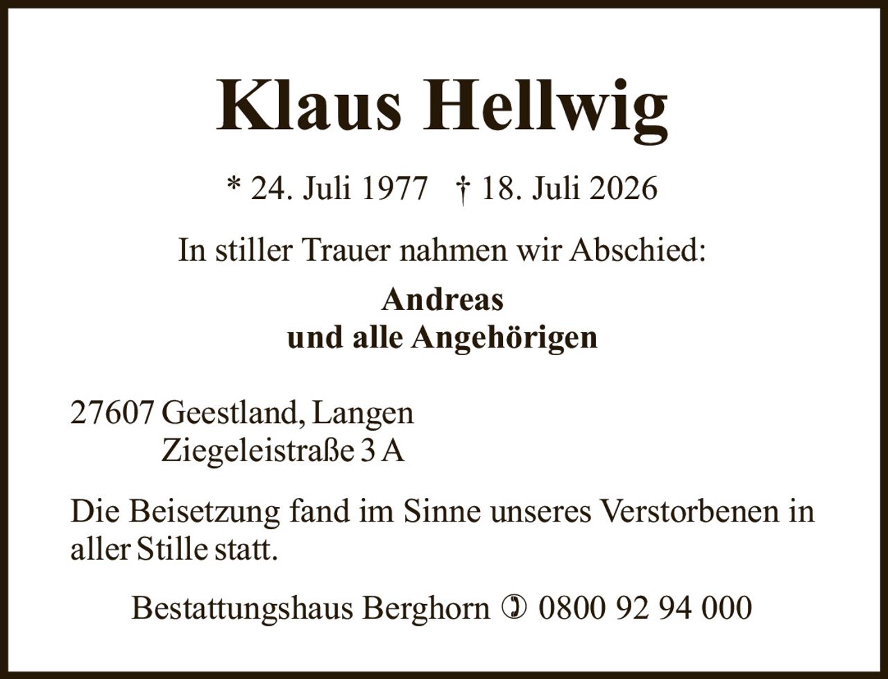 <p>* 24. Juli 1977  † 18. Juli 2026</p><p>In stiller Trauer nahmen wir Abschied:</p><p><strong>Andreas</strong><br>und alle Angehörigen</p><p>27607 Geestland, Langen<br>Ziegeleistraße 3 A</p><p>Die Beisetzung fand im Sinne unseres Verstorbenen in aller Stille statt.</p><p>Bestattungshaus Berghorn ☎ 0800 92 94 000</p>