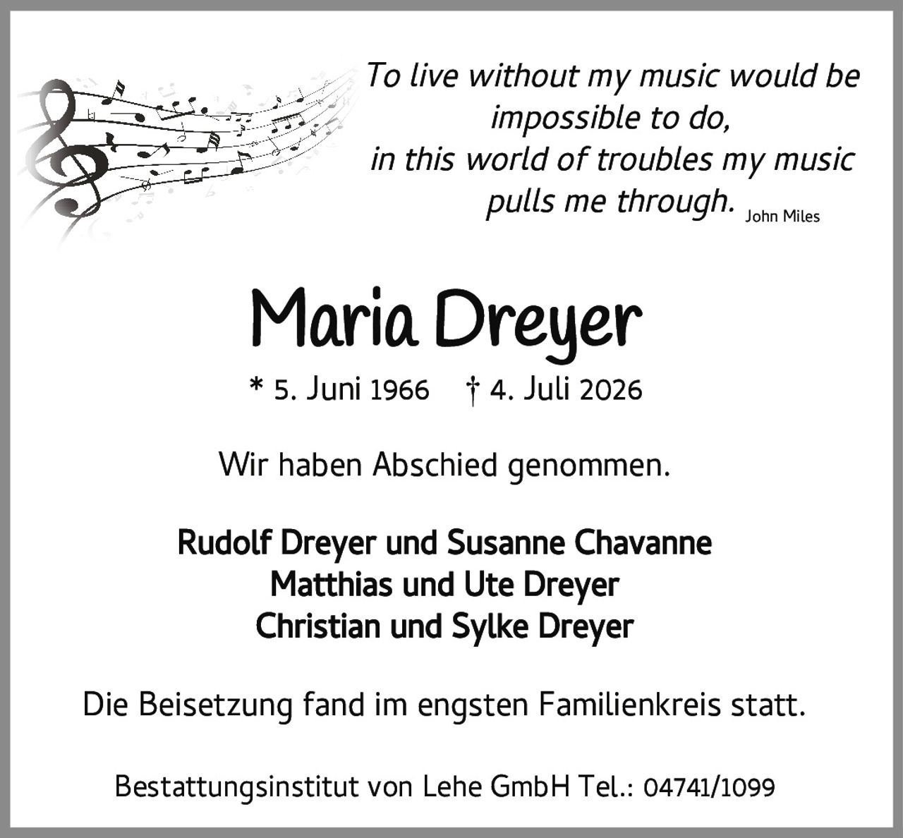 <p><i>To live without my music would be impossible to do, in this world of troubles my music pulls me through.</i> John Miles</p><p><strong>Maria Dreyer</strong><br>* 5. Juni 1966 † 4. Juli 2026</p><p>Wir haben Abschied genommen.</p><p>Rudolf Dreyer und Susanne Chavanne<br>Matthias und Ute Dreyer<br>Christian und Sylke Dreyer</p><p>Die Beisetzung fand im engsten Familienkreis statt.</p><p>Bestattungsinstitut von Lehe GmbH Tel.: 04741/1099</p>
