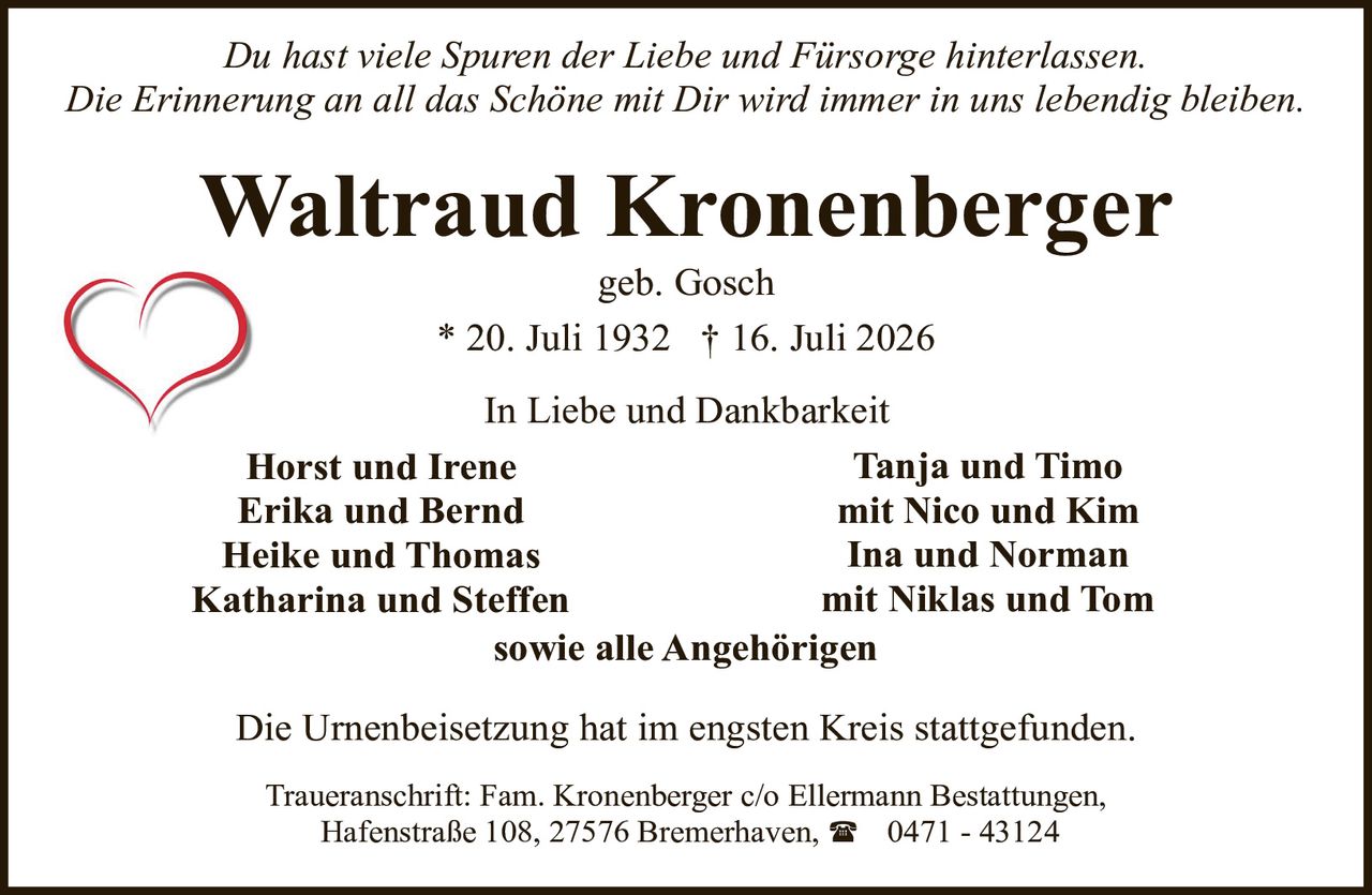 <p><i>Du hast viele Spuren der Liebe und Fürsorge hinterlassen.<br>Die Erinnerung an all das Schöne mit Dir wird immer in uns lebendig bleiben.</i></p><p><strong>Waltraud Kronenberger</strong><br>geb. Gosch<br>* 20. Juli 1932 † 16. Juli 2026</p><p>In Liebe und Dankbarkeit</p><p><strong>Horst und Irene</strong><br><strong>Erika und Bernd</strong><br><strong>Heike und Thomas</strong><br><strong>Katharina und Steffen</strong><br><strong>Tanja und Timo</strong> mit Nico und Kim<br><strong>Ina und Norman</strong> mit Niklas und Tom<br>sowie alle Angehörigen</p><p>Die Urnenbeisetzung hat im engsten Kreis stattgefunden.</p><p>Traueranschrift: Fam. Kronenberger c/o Ellermann Bestattungen,<br>Hafenstraße 108, 27576 Bremerhaven, ☎ 0471 - 43124</p>