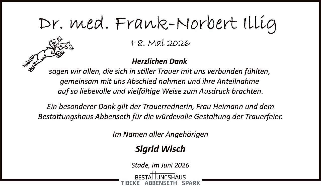 <p><strong>Dr. med. Frank-Norbert Illig</strong></p><p>† 8. Mai 2026</p><p><i>Herzlichen Dank</i></p><p>sagen wir allen, die sich in stiller Trauer mit uns verbunden fühlten, gemeinsam mit uns Abschied nahmen und ihre Anteilnahme auf so liebevolle und vielfältige Weise zum Ausdruck brachten.</p><p>Ein besonderer Dank gilt der Trauerrednerin, Frau Heimann und dem Bestattungshaus Abbenseth für die würdevolle Gestaltung der Trauerfeier.</p><p>Im Namen aller Angehörigen</p><p><strong>Sigrid Wisch</strong></p><p>Stade, im Juni 2026</p>