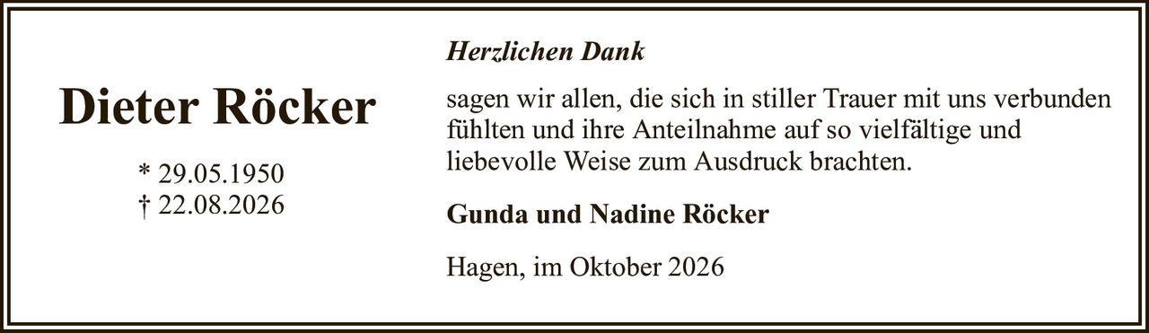 Herzlichen DankDieter Röcker* 29.05.1950† 22.08.2026Gunda und Nadine RöckerHagen, im Oktober 2026sagen wir allen, die sich in stiller Trauer mit uns verbundenfühlten und ihre Anteilnahme auf so vielfältige undliebevolle Weise zum Ausdruck brachten.