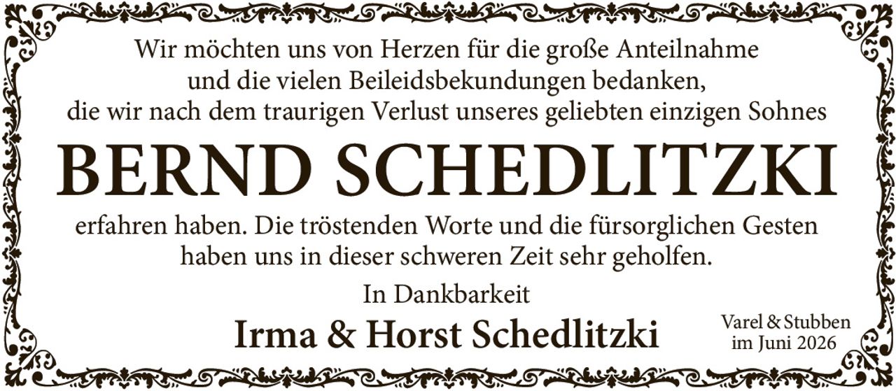 <p>Wir möchten uns von Herzen für die große Anteilnahme und die vielen Beileidsbekundungen bedanken, die wir nach dem traurigen Verlust unseres geliebten einzigen Sohnes erfahren haben. Die tröstenden Worte und die fürsorglichen Gesten haben uns in dieser schweren Zeit sehr geholfen.</p><p>In Dankbarkeit<br>Irma & Horst Schedlitzki<br>Varel & Stubben<br>im Juni 2026</p>