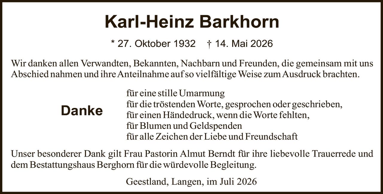 <p>* 27. Oktober 1932 † 14. Mai 2026</p>

<p>Wir danken allen Verwandten, Bekannten, Nachbarn und Freunden, die gemeinsam mit uns Abschied nahmen und ihre Anteilnahme auf so vielfältige Weise zum Ausdruck brachten.</p>

<p><strong>Danke</strong> für einen Händedruck, wenn die Worte fehlten,<br/>für eine stille Umarmung<br/>für alle Zeichen der Liebe und Freundschaft<br/>für Blumen und Geldspenden<br/>für die tröstendenWorte, gesprochen oder geschrieben,</p>

<p>Unser besonderer Dank gilt Frau Pastorin Almut Berndt für ihre liebevolle Trauerrede und dem Bestattungshaus Berghorn für die würdevolle Begleitung.</p>

<p>Geestland, Langen, im Juli 2026</p>