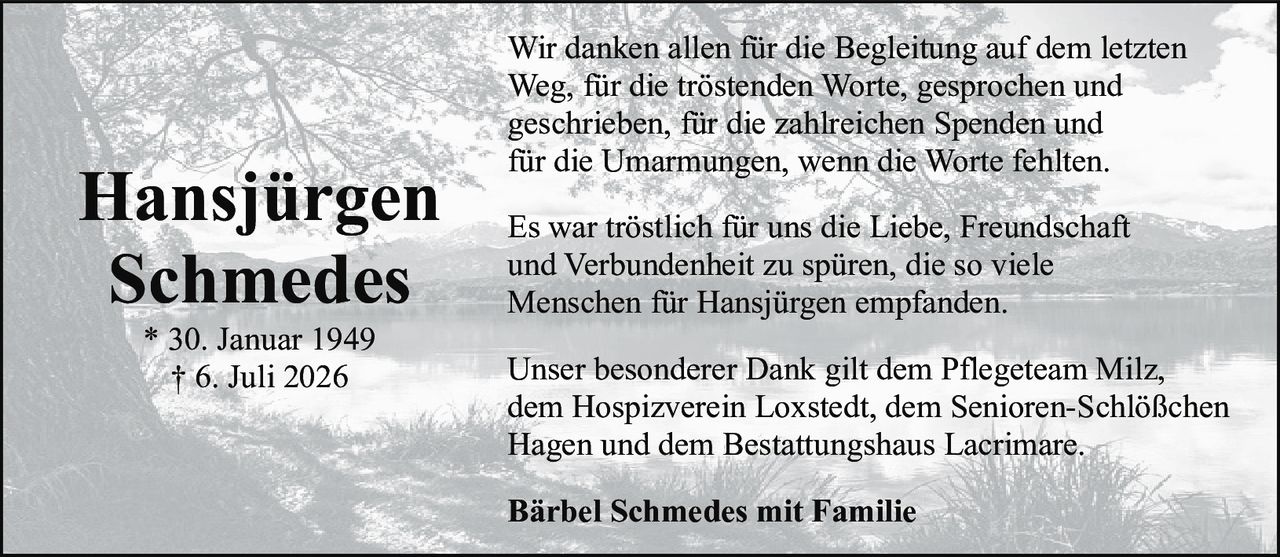 <p>Wir danken allen für die Begleitung auf dem letzten Weg, für die tröstenden Worte, gesprochen und geschrieben, für die zahlreichen Spenden und für die Umarmungen, wenn die Worte fehlten.</p>

<p>Es war tröstlich für uns die Liebe, Freundschaft und Verbundenheit zu spüren, die so viele Menschen für Hansjürgen empfanden.</p>

<p>Unser besonderer Dank gilt dem Pflegeteam Milz, dem Hospizverein Loxstedt, dem Senioren-Schlößchen Hagen und dem Bestattungshaus Lacrimare.</p>

<p><strong>Bärbel Schmedes mit Familie</strong></p>

<p>* 30. Januar 1949<br>† 6. Juli 2026</p>