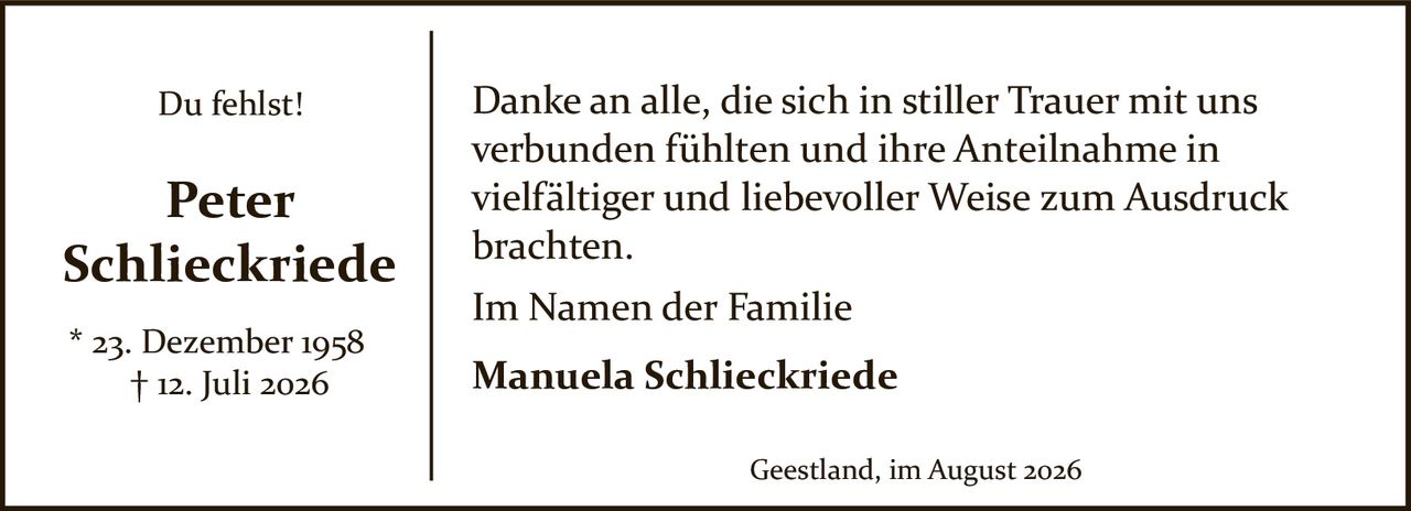 <p><strong>Du fehlst!</strong></p><p><strong>Peter<br>Schlieckriede</strong></p><p>* 23. Dezember 1958<br>† 12. Juli 2026</p><p>Danke an alle, die sich in stiller Trauer mit uns verbunden fühlten und ihre Anteilnahme in vielfältiger und liebevoller Weise zum Ausdruck brachten.</p><p>Im Namen der Familie<br><strong>Manuela Schlieckriede</strong></p><p>Geestland, im August 2026</p>