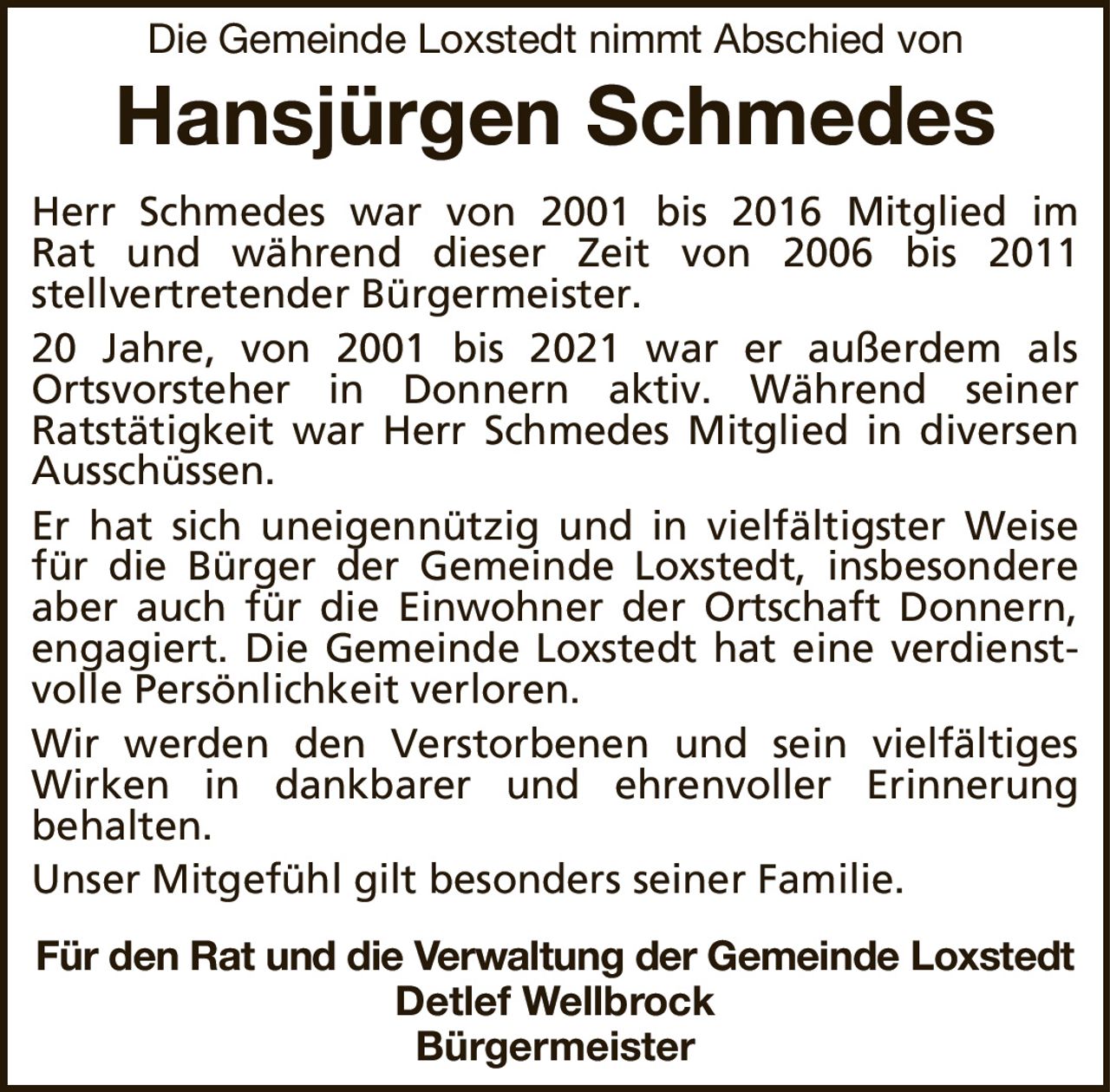 Die Gemeinde Loxstedt nimmt Abschied vonHansjürgen SchmedesFür den Rat und die Verwaltung der Gemeinde LoxstedtDetlef WellbrockBürgermeisterHerr Schmedes war von 2001 bis 2016 Mitglied imRat und während dieser Zeit von 2006 bis 2011stellvertretenderBürgermeister.20 Jahre, von 2001 bis 2021 war er außerdem alsOrtsvorsteher in Donnern aktiv. Während seinerRatstätigkeit war Herr Schmedes Mitglied in diversen Ausschüssen.Er hat sich uneigennützig und in vielfältigster Weise für die Bürger der Gemeinde Loxstedt, insbesondere aber auch für die Einwohner der Ortschaft Donnern, engagiert. Die Gemeinde Loxstedt hat eine verdienstvolle Persönlichkeit verloren.Wir werden den Verstorbenen und sein vielfältiges Wirken in dankbarer und ehrenvoller Erinnerungbehalten.Unser Mitgefühl gilt besonders seiner Familie.