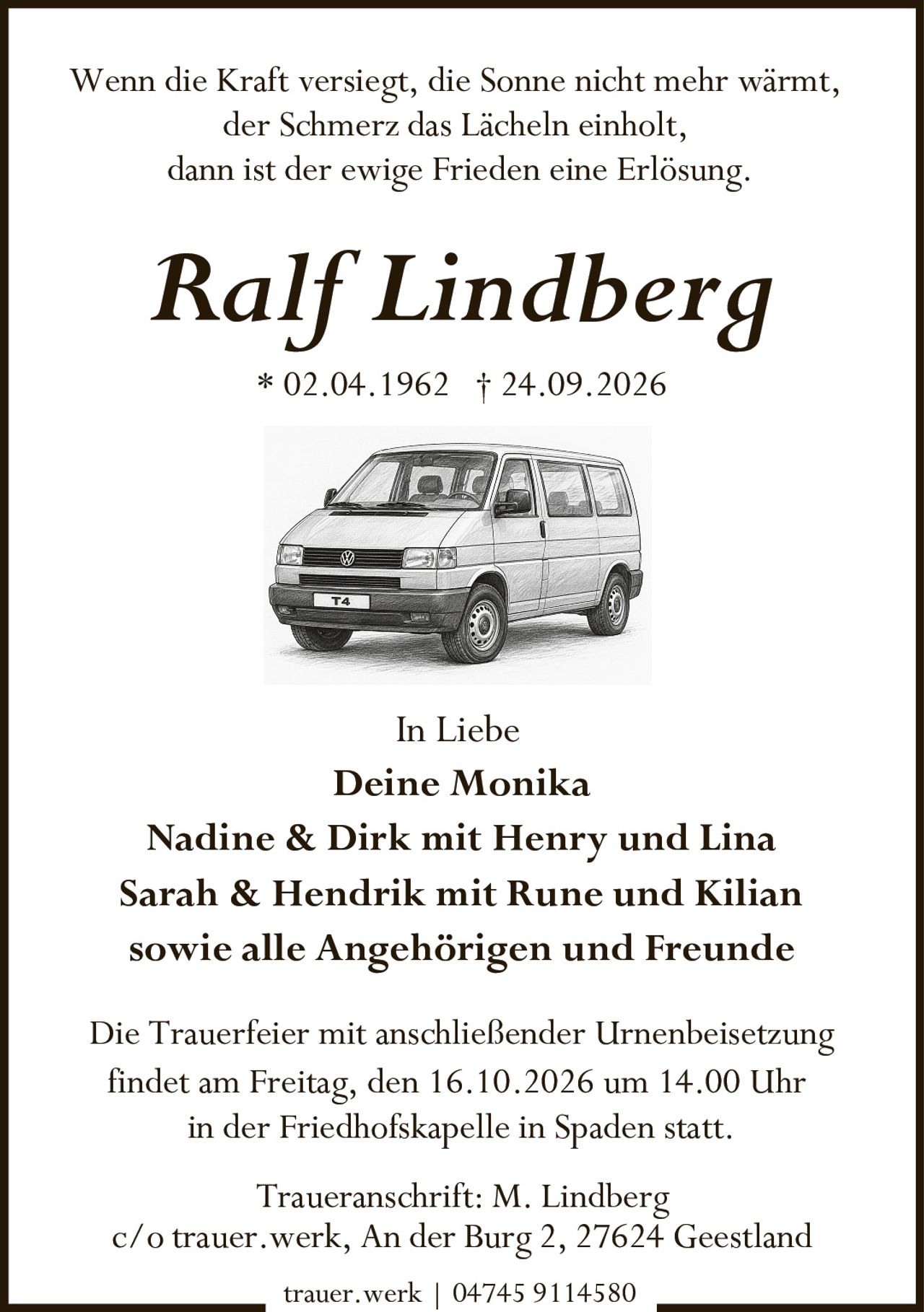 <p>In Liebe</p><p>Wenn die Kraft versiegt, die Sonne nicht mehr wärmt,<br>der Schmerz das Lächeln einholt,<br>dann ist der ewige Frieden eine Erlösung.</p><p>* 02.04.1962 † 24.09.2026</p><p>In Liebe<br><strong>Deine Monika</strong><br>Nadine & Dirk mit Henry und Lina<br>Sarah & Hendrik mit Rune und Kilian<br>sowie alle Angehörigen und Freunde</p><p>Die Trauerfeier mit anschließender Urnenbeisetzung<br>findet am Freitag, den 16.10.2026 um 14.00 Uhr<br>in der Friedhofskapelle in Spaden statt.</p><p>Traueranschrift: M. Lindberg<br>c/o trauer.werk, An der Burg 2, 27624 Geestland</p><p>trauer.werk | 04745 9114580</p>