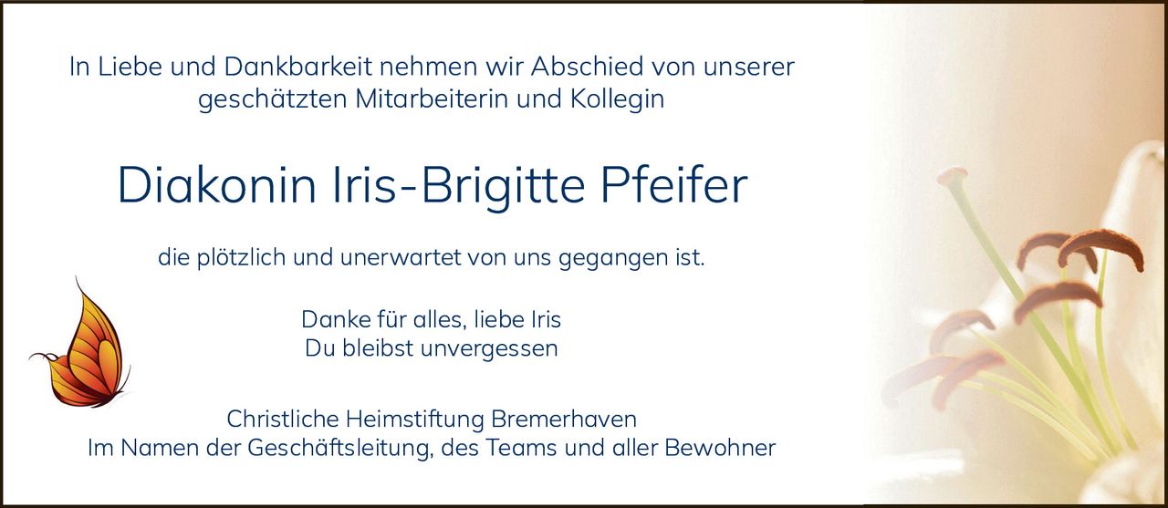<p>In Liebe und Dankbarkeit nehmen wir Abschied von unserer geschätzten Mitarbeiterin und Kollegin</p>

<p><strong>Diakonin Iris-Brigitte Pfeifer</strong></p>

<p>die plötzlich und unerwartet von uns gegangen ist.</p>

<p>Danke für alles, liebe Iris<br>
Du bleibst unvergessen</p>

<p>Christliche Heimstiftung Bremerhaven<br>
Im Namen der Geschäftsleitung, des Teams und aller Bewohner</p>